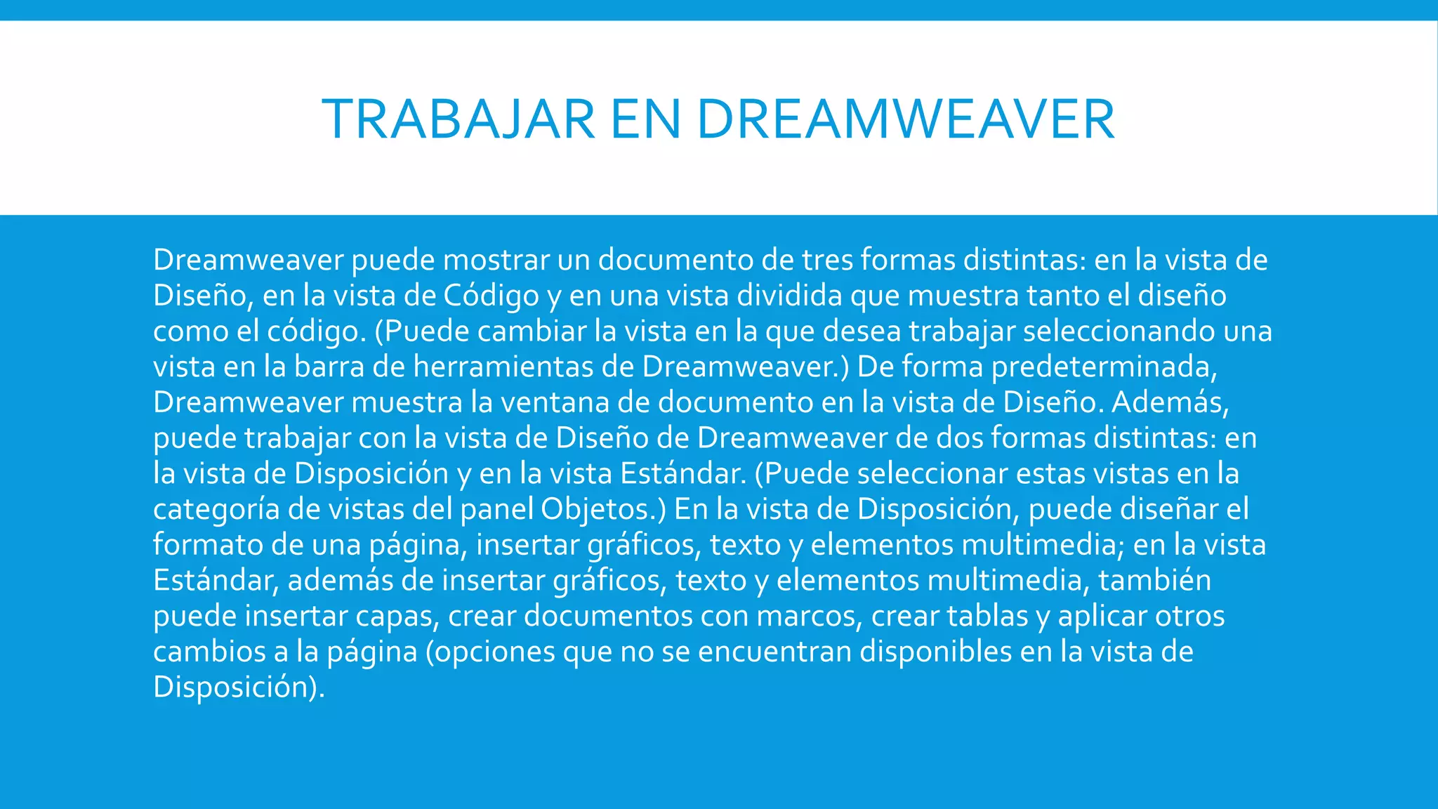 TRABAJAR EN DREAMWEAVER
Dreamweaver puede mostrar un documento de tres formas distintas: en la vista de
Diseño, en la vista de Código y en una vista dividida que muestra tanto el diseño
como el código. (Puede cambiar la vista en la que desea trabajar seleccionando una
vista en la barra de herramientas de Dreamweaver.) De forma predeterminada,
Dreamweaver muestra la ventana de documento en la vista de Diseño. Además,
puede trabajar con la vista de Diseño de Dreamweaver de dos formas distintas: en
la vista de Disposición y en la vista Estándar. (Puede seleccionar estas vistas en la
categoría de vistas del panel Objetos.) En la vista de Disposición, puede diseñar el
formato de una página, insertar gráficos, texto y elementos multimedia; en la vista
Estándar, además de insertar gráficos, texto y elementos multimedia, también
puede insertar capas, crear documentos con marcos, crear tablas y aplicar otros
cambios a la página (opciones que no se encuentran disponibles en la vista de
Disposición).
 