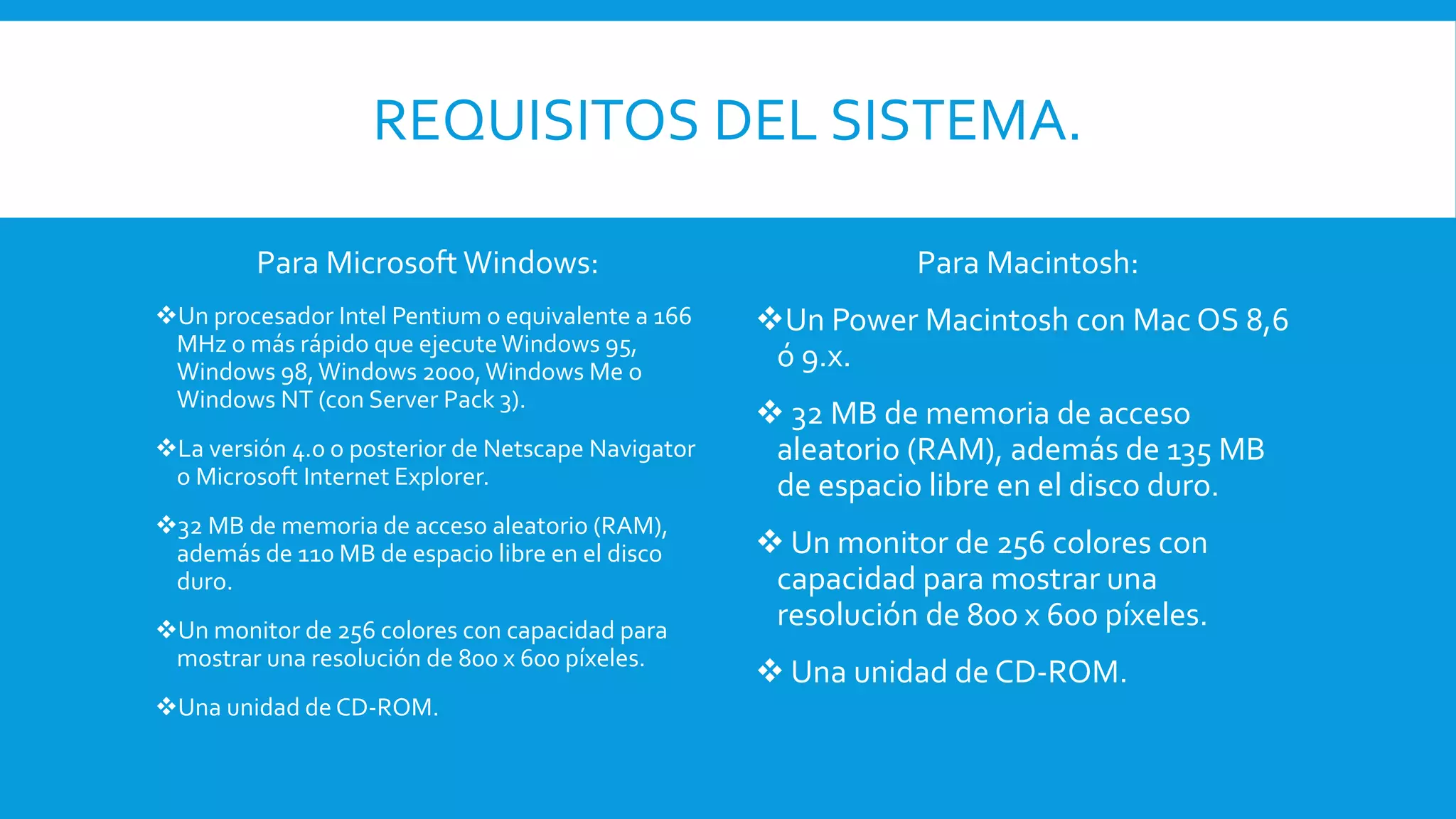 REQUISITOS DEL SISTEMA.
Para Microsoft Windows:
Un procesador Intel Pentium o equivalente a 166
MHz o más rápido que ejecuteWindows 95,
Windows 98,Windows 2000,Windows Me o
Windows NT (con Server Pack 3).
La versión 4.0 o posterior de Netscape Navigator
o Microsoft Internet Explorer.
32 MB de memoria de acceso aleatorio (RAM),
además de 110 MB de espacio libre en el disco
duro.
Un monitor de 256 colores con capacidad para
mostrar una resolución de 800 x 600 píxeles.
Una unidad de CD-ROM.
Para Macintosh:
Un Power Macintosh con Mac OS 8,6
ó 9.x.
 32 MB de memoria de acceso
aleatorio (RAM), además de 135 MB
de espacio libre en el disco duro.
 Un monitor de 256 colores con
capacidad para mostrar una
resolución de 800 x 600 píxeles.
 Una unidad de CD-ROM.
 