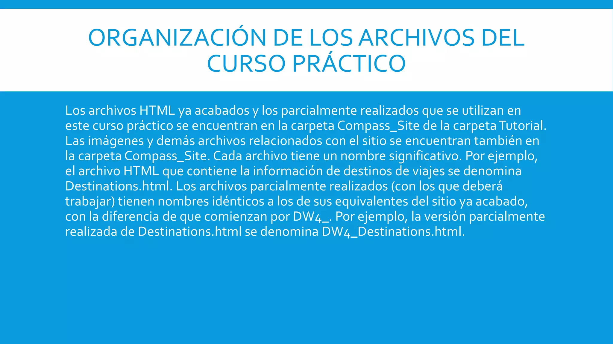 ORGANIZACIÓN DE LOS ARCHIVOS DEL
CURSO PRÁCTICO
Los archivos HTML ya acabados y los parcialmente realizados que se utilizan en
este curso práctico se encuentran en la carpeta Compass_Site de la carpetaTutorial.
Las imágenes y demás archivos relacionados con el sitio se encuentran también en
la carpeta Compass_Site. Cada archivo tiene un nombre significativo. Por ejemplo,
el archivo HTML que contiene la información de destinos de viajes se denomina
Destinations.html. Los archivos parcialmente realizados (con los que deberá
trabajar) tienen nombres idénticos a los de sus equivalentes del sitio ya acabado,
con la diferencia de que comienzan por DW4_. Por ejemplo, la versión parcialmente
realizada de Destinations.html se denomina DW4_Destinations.html.
 