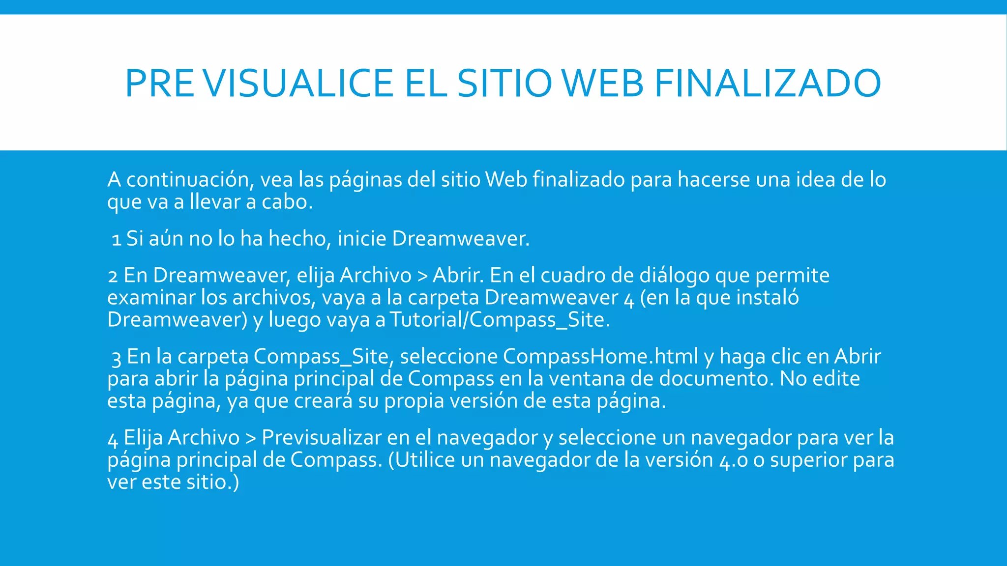 PREVISUALICE EL SITIO WEB FINALIZADO
A continuación, vea las páginas del sitio Web finalizado para hacerse una idea de lo
que va a llevar a cabo.
1 Si aún no lo ha hecho, inicie Dreamweaver.
2 En Dreamweaver, elija Archivo > Abrir. En el cuadro de diálogo que permite
examinar los archivos, vaya a la carpeta Dreamweaver 4 (en la que instaló
Dreamweaver) y luego vaya aTutorial/Compass_Site.
3 En la carpeta Compass_Site, seleccione CompassHome.html y haga clic en Abrir
para abrir la página principal de Compass en la ventana de documento. No edite
esta página, ya que creará su propia versión de esta página.
4 Elija Archivo > Previsualizar en el navegador y seleccione un navegador para ver la
página principal de Compass. (Utilice un navegador de la versión 4.0 o superior para
ver este sitio.)
 