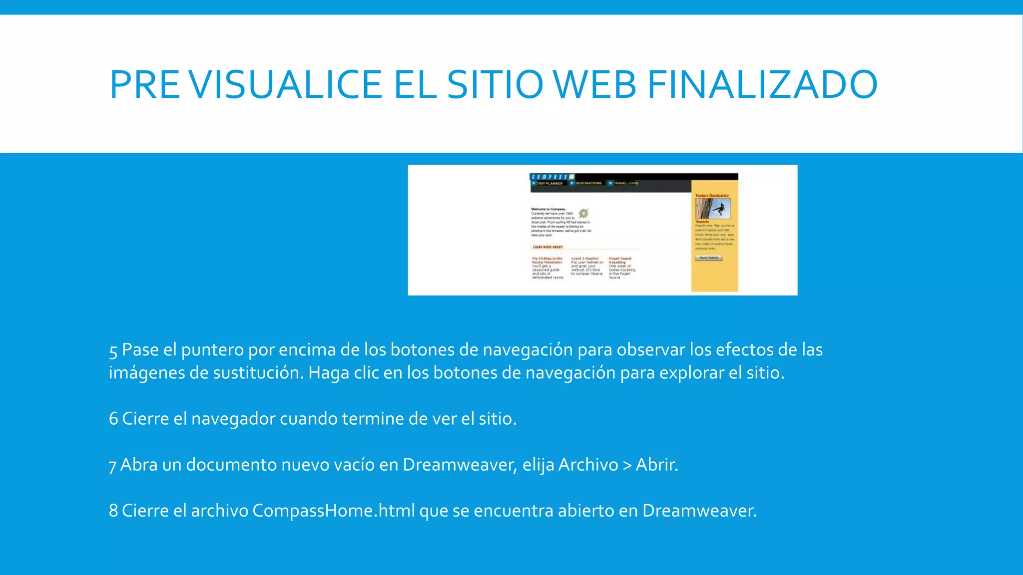 PREVISUALICE EL SITIO WEB FINALIZADO
5 Pase el puntero por encima de los botones de navegación para observar los efectos de las
imágenes de sustitución. Haga clic en los botones de navegación para explorar el sitio.
6 Cierre el navegador cuando termine de ver el sitio.
7 Abra un documento nuevo vacío en Dreamweaver, elija Archivo > Abrir.
8 Cierre el archivo CompassHome.html que se encuentra abierto en Dreamweaver.
 