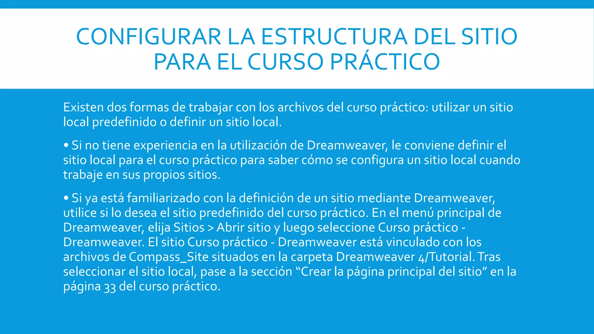 CONFIGURAR LA ESTRUCTURA DEL SITIO
PARA EL CURSO PRÁCTICO
Existen dos formas de trabajar con los archivos del curso práctico: utilizar un sitio
local predefinido o definir un sitio local.
• Si no tiene experiencia en la utilización de Dreamweaver, le conviene definir el
sitio local para el curso práctico para saber cómo se configura un sitio local cuando
trabaje en sus propios sitios.
• Si ya está familiarizado con la definición de un sitio mediante Dreamweaver,
utilice si lo desea el sitio predefinido del curso práctico. En el menú principal de
Dreamweaver, elija Sitios > Abrir sitio y luego seleccione Curso práctico -
Dreamweaver. El sitio Curso práctico - Dreamweaver está vinculado con los
archivos de Compass_Site situados en la carpeta Dreamweaver 4/Tutorial.Tras
seleccionar el sitio local, pase a la sección “Crear la página principal del sitio” en la
página 33 del curso práctico.
 