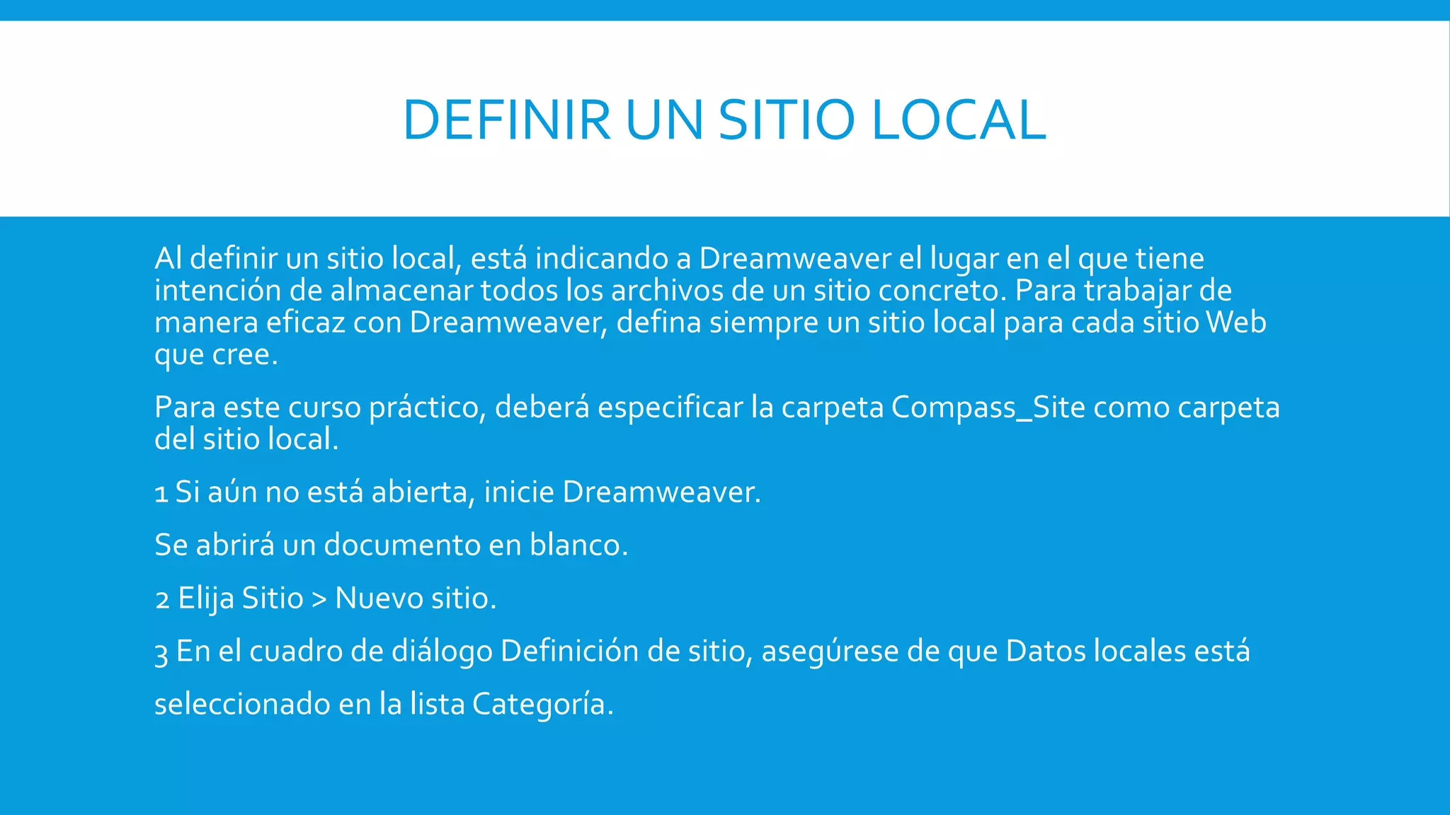 DEFINIR UN SITIO LOCAL
Al definir un sitio local, está indicando a Dreamweaver el lugar en el que tiene
intención de almacenar todos los archivos de un sitio concreto. Para trabajar de
manera eficaz con Dreamweaver, defina siempre un sitio local para cada sitioWeb
que cree.
Para este curso práctico, deberá especificar la carpeta Compass_Site como carpeta
del sitio local.
1 Si aún no está abierta, inicie Dreamweaver.
Se abrirá un documento en blanco.
2 Elija Sitio > Nuevo sitio.
3 En el cuadro de diálogo Definición de sitio, asegúrese de que Datos locales está
seleccionado en la lista Categoría.
 