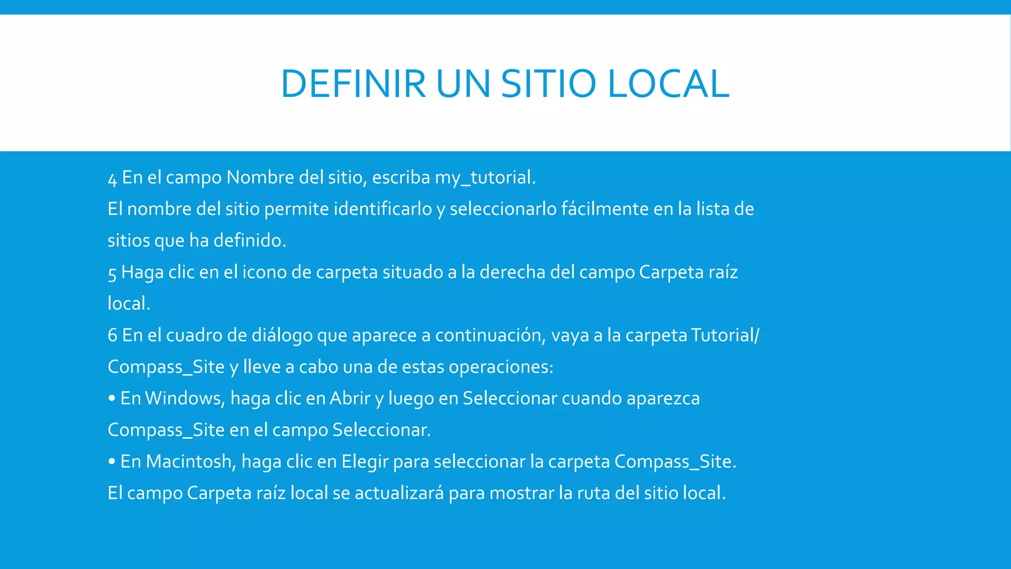 DEFINIR UN SITIO LOCAL
4 En el campo Nombre del sitio, escriba my_tutorial.
El nombre del sitio permite identificarlo y seleccionarlo fácilmente en la lista de
sitios que ha definido.
5 Haga clic en el icono de carpeta situado a la derecha del campo Carpeta raíz
local.
6 En el cuadro de diálogo que aparece a continuación, vaya a la carpetaTutorial/
Compass_Site y lleve a cabo una de estas operaciones:
• EnWindows, haga clic enAbrir y luego en Seleccionar cuando aparezca
Compass_Site en el campo Seleccionar.
• En Macintosh, haga clic en Elegir para seleccionar la carpeta Compass_Site.
El campo Carpeta raíz local se actualizará para mostrar la ruta del sitio local.
 