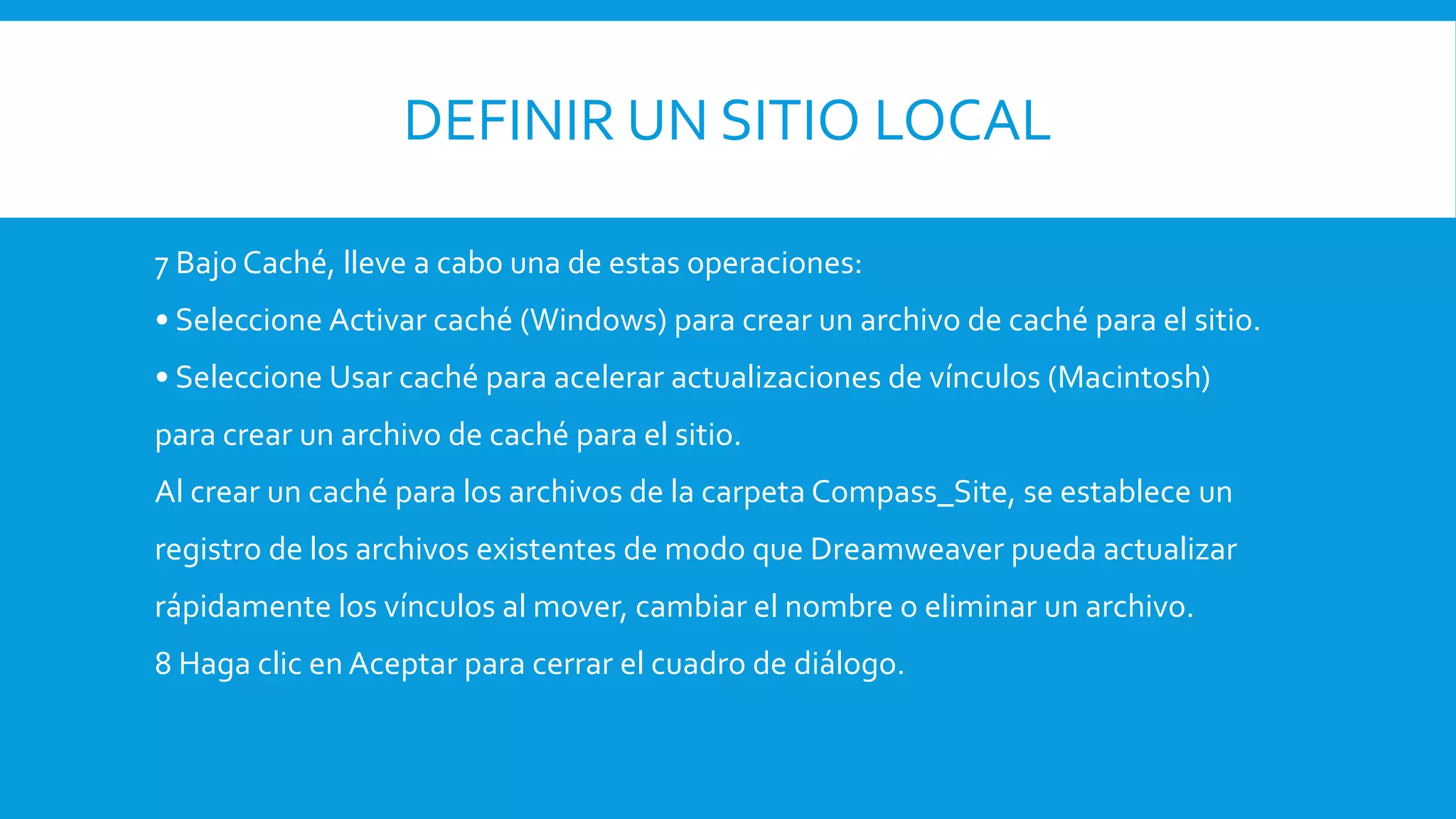 DEFINIR UN SITIO LOCAL
7 Bajo Caché, lleve a cabo una de estas operaciones:
• Seleccione Activar caché (Windows) para crear un archivo de caché para el sitio.
• Seleccione Usar caché para acelerar actualizaciones de vínculos (Macintosh)
para crear un archivo de caché para el sitio.
Al crear un caché para los archivos de la carpeta Compass_Site, se establece un
registro de los archivos existentes de modo que Dreamweaver pueda actualizar
rápidamente los vínculos al mover, cambiar el nombre o eliminar un archivo.
8 Haga clic en Aceptar para cerrar el cuadro de diálogo.
 