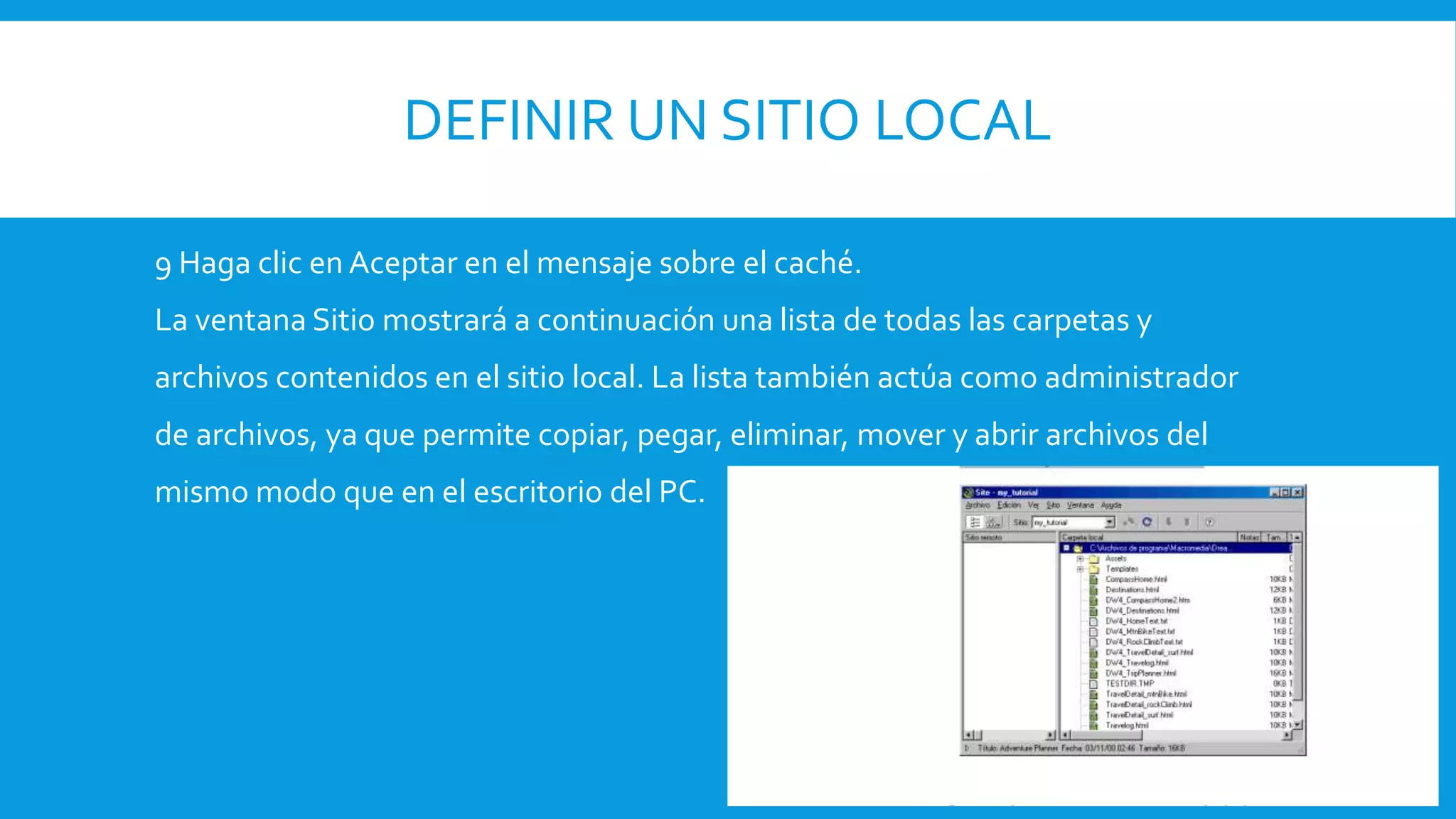 DEFINIR UN SITIO LOCAL
9 Haga clic en Aceptar en el mensaje sobre el caché.
La ventana Sitio mostrará a continuación una lista de todas las carpetas y
archivos contenidos en el sitio local. La lista también actúa como administrador
de archivos, ya que permite copiar, pegar, eliminar, mover y abrir archivos del
mismo modo que en el escritorio del PC.
 