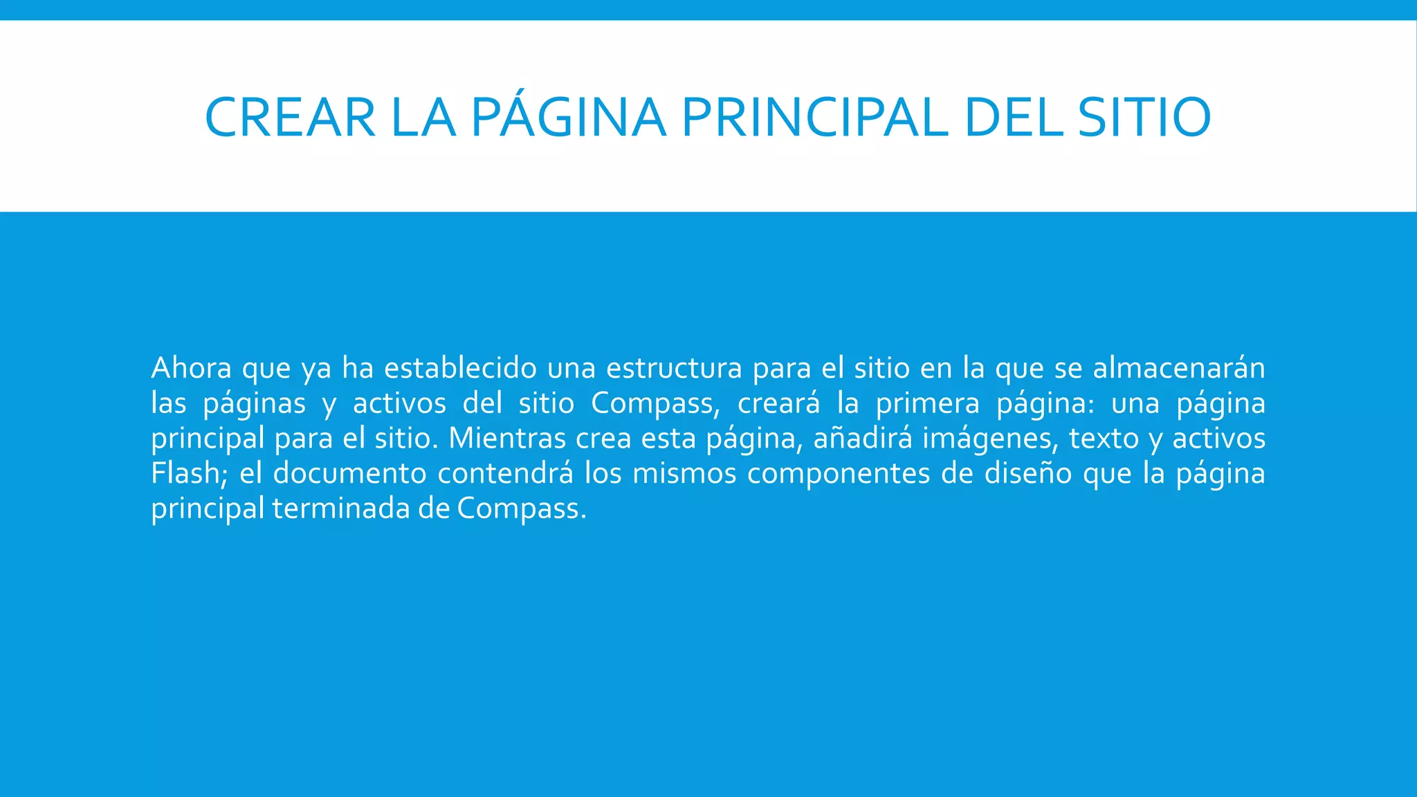 CREAR LA PÁGINA PRINCIPAL DEL SITIO
Ahora que ya ha establecido una estructura para el sitio en la que se almacenarán
las páginas y activos del sitio Compass, creará la primera página: una página
principal para el sitio. Mientras crea esta página, añadirá imágenes, texto y activos
Flash; el documento contendrá los mismos componentes de diseño que la página
principal terminada de Compass.
 