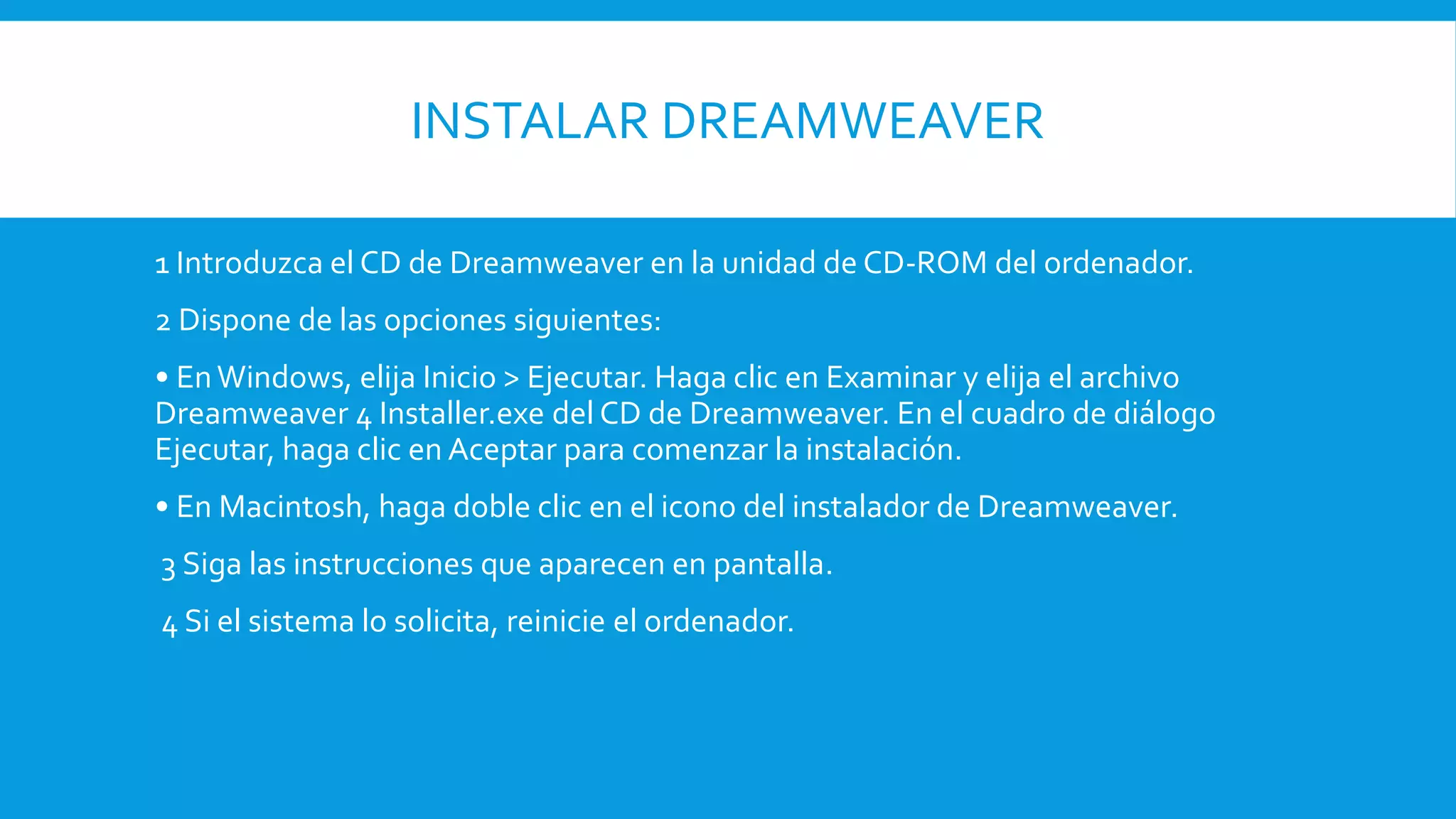 INSTALAR DREAMWEAVER
1 Introduzca el CD de Dreamweaver en la unidad de CD-ROM del ordenador.
2 Dispone de las opciones siguientes:
• EnWindows, elija Inicio > Ejecutar. Haga clic en Examinar y elija el archivo
Dreamweaver 4 Installer.exe del CD de Dreamweaver. En el cuadro de diálogo
Ejecutar, haga clic en Aceptar para comenzar la instalación.
• En Macintosh, haga doble clic en el icono del instalador de Dreamweaver.
3 Siga las instrucciones que aparecen en pantalla.
4 Si el sistema lo solicita, reinicie el ordenador.
 