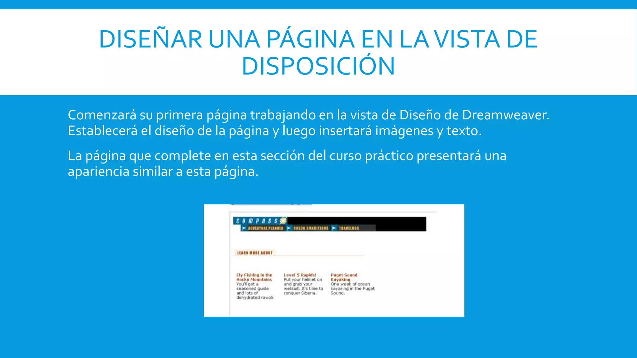 DISEÑAR UNA PÁGINA EN LAVISTA DE
DISPOSICIÓN
Comenzará su primera página trabajando en la vista de Diseño de Dreamweaver.
Establecerá el diseño de la página y luego insertará imágenes y texto.
La página que complete en esta sección del curso práctico presentará una
apariencia similar a esta página.
 