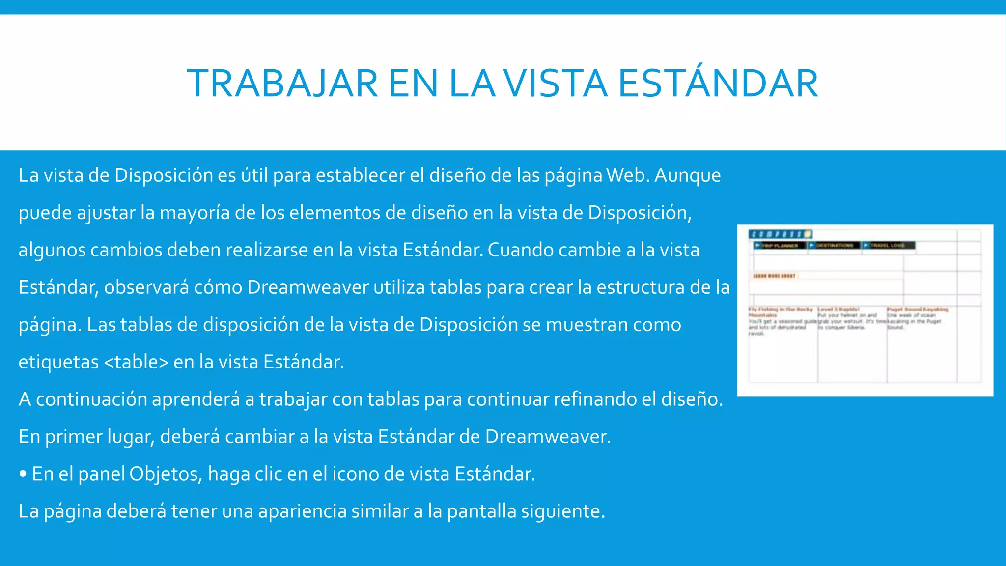 TRABAJAR EN LAVISTA ESTÁNDAR
La vista de Disposición es útil para establecer el diseño de las páginaWeb. Aunque
puede ajustar la mayoría de los elementos de diseño en la vista de Disposición,
algunos cambios deben realizarse en la vista Estándar.Cuando cambie a la vista
Estándar, observará cómo Dreamweaver utiliza tablas para crear la estructura de la
página. Las tablas de disposición de la vista de Disposición se muestran como
etiquetas <table> en la vista Estándar.
A continuación aprenderá a trabajar con tablas para continuar refinando el diseño.
En primer lugar, deberá cambiar a la vista Estándar de Dreamweaver.
• En el panel Objetos, haga clic en el icono de vista Estándar.
La página deberá tener una apariencia similar a la pantalla siguiente.
 