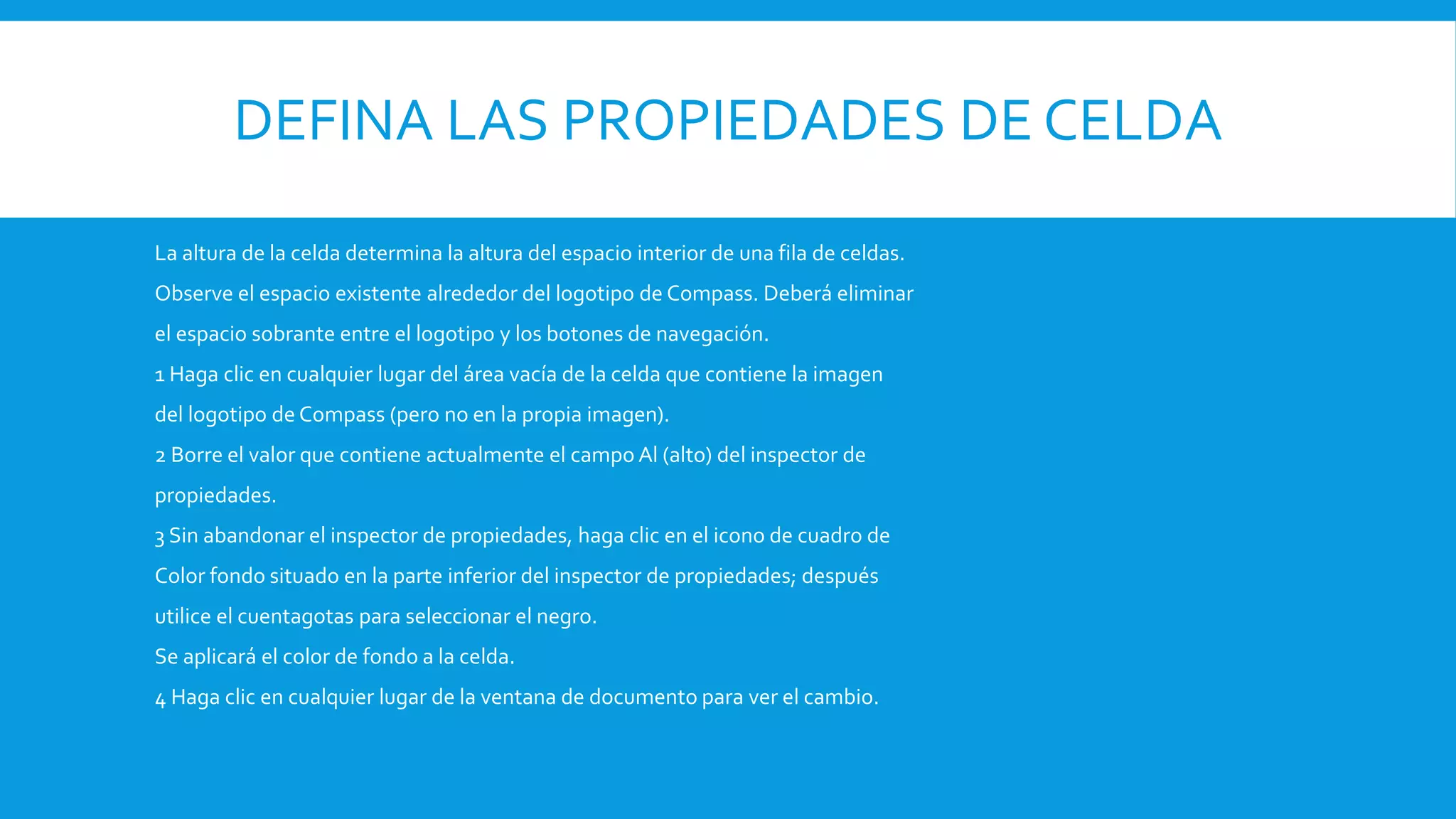 DEFINA LAS PROPIEDADES DE CELDA
La altura de la celda determina la altura del espacio interior de una fila de celdas.
Observe el espacio existente alrededor del logotipo de Compass. Deberá eliminar
el espacio sobrante entre el logotipo y los botones de navegación.
1 Haga clic en cualquier lugar del área vacía de la celda que contiene la imagen
del logotipo de Compass (pero no en la propia imagen).
2 Borre el valor que contiene actualmente el campo Al (alto) del inspector de
propiedades.
3 Sin abandonar el inspector de propiedades, haga clic en el icono de cuadro de
Color fondo situado en la parte inferior del inspector de propiedades; después
utilice el cuentagotas para seleccionar el negro.
Se aplicará el color de fondo a la celda.
4 Haga clic en cualquier lugar de la ventana de documento para ver el cambio.
 