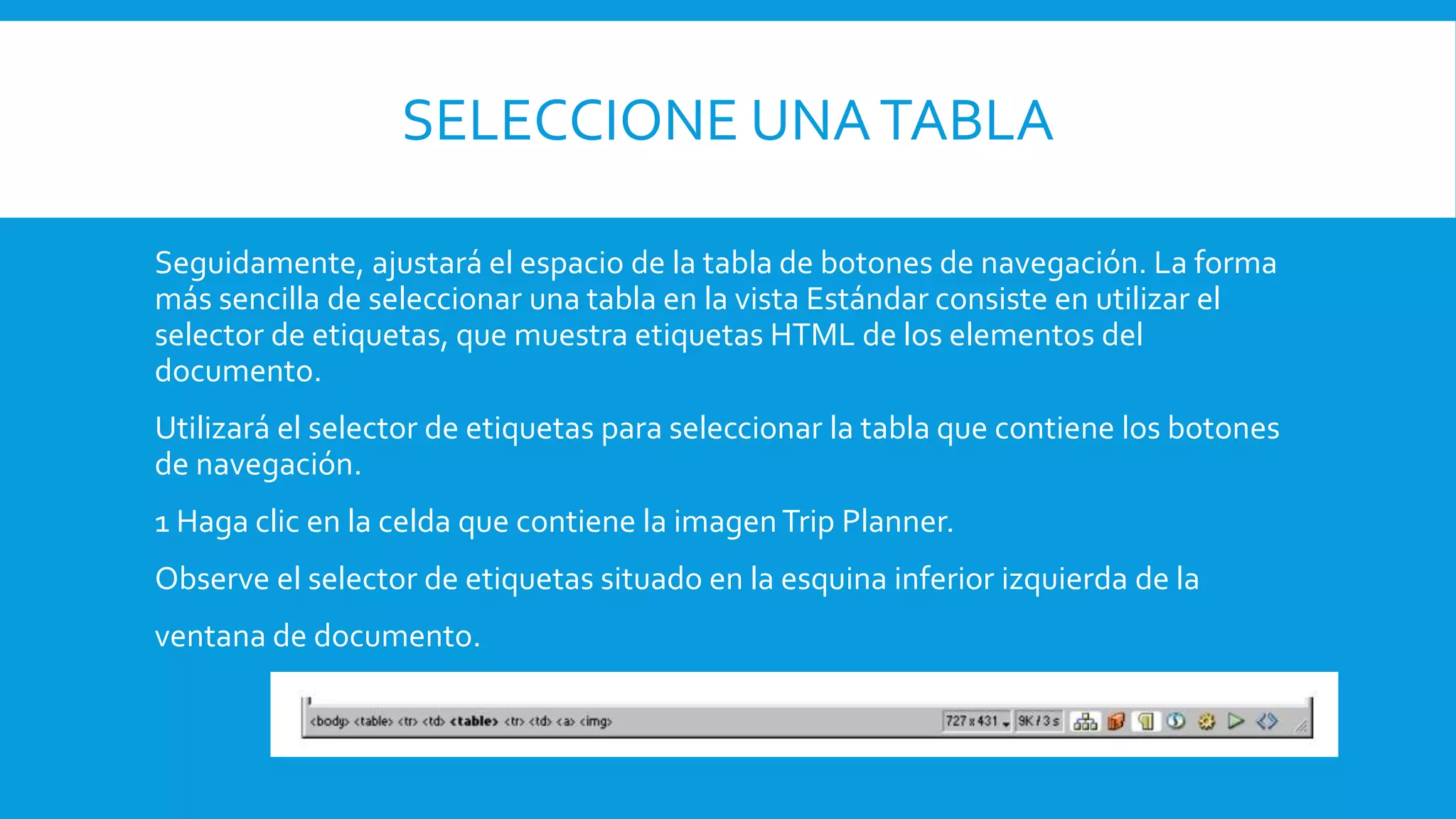 SELECCIONE UNATABLA
Seguidamente, ajustará el espacio de la tabla de botones de navegación. La forma
más sencilla de seleccionar una tabla en la vista Estándar consiste en utilizar el
selector de etiquetas, que muestra etiquetas HTML de los elementos del
documento.
Utilizará el selector de etiquetas para seleccionar la tabla que contiene los botones
de navegación.
1 Haga clic en la celda que contiene la imagenTrip Planner.
Observe el selector de etiquetas situado en la esquina inferior izquierda de la
ventana de documento.
 