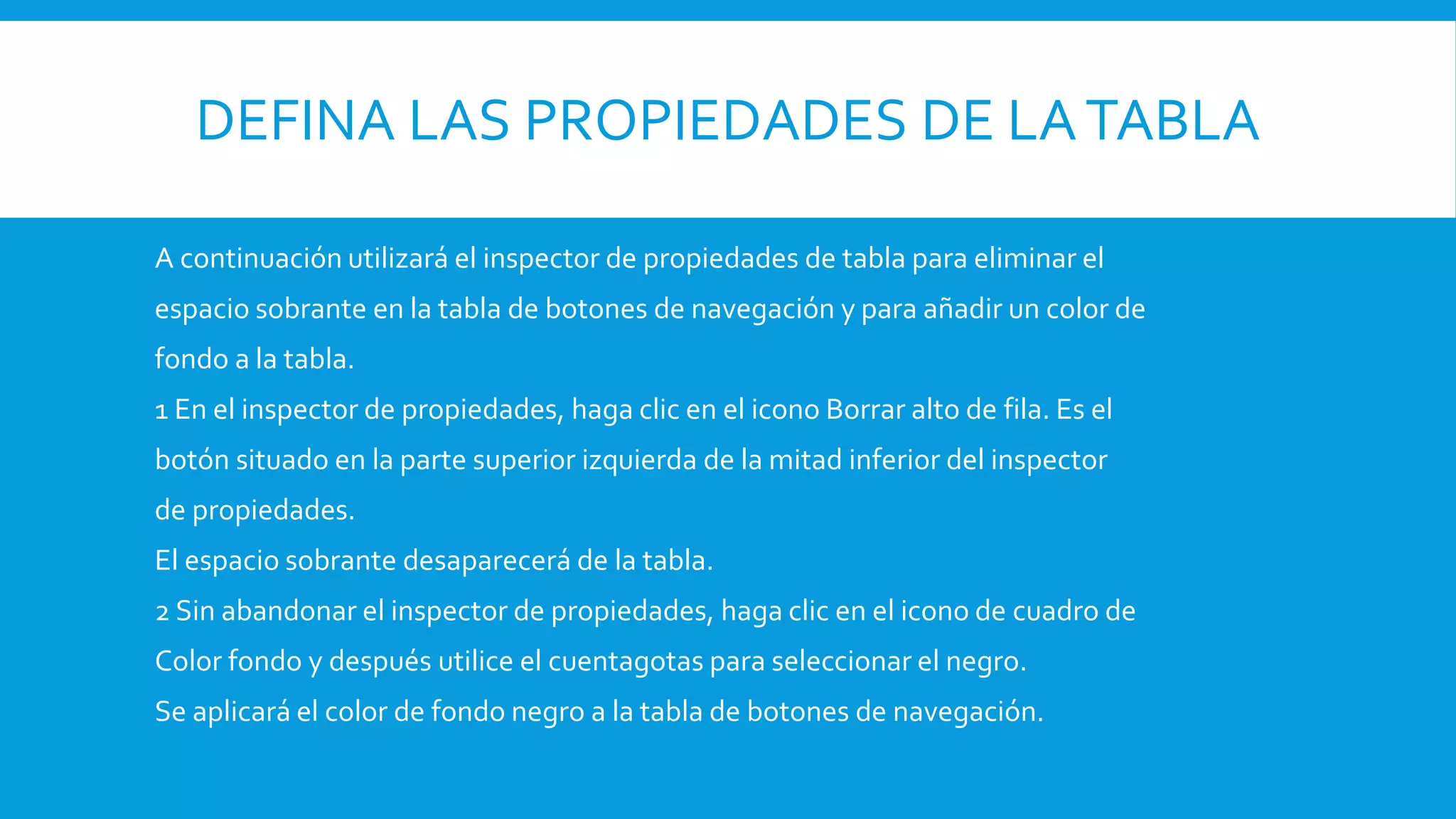 DEFINA LAS PROPIEDADES DE LATABLA
A continuación utilizará el inspector de propiedades de tabla para eliminar el
espacio sobrante en la tabla de botones de navegación y para añadir un color de
fondo a la tabla.
1 En el inspector de propiedades, haga clic en el icono Borrar alto de fila. Es el
botón situado en la parte superior izquierda de la mitad inferior del inspector
de propiedades.
El espacio sobrante desaparecerá de la tabla.
2 Sin abandonar el inspector de propiedades, haga clic en el icono de cuadro de
Color fondo y después utilice el cuentagotas para seleccionar el negro.
Se aplicará el color de fondo negro a la tabla de botones de navegación.
 