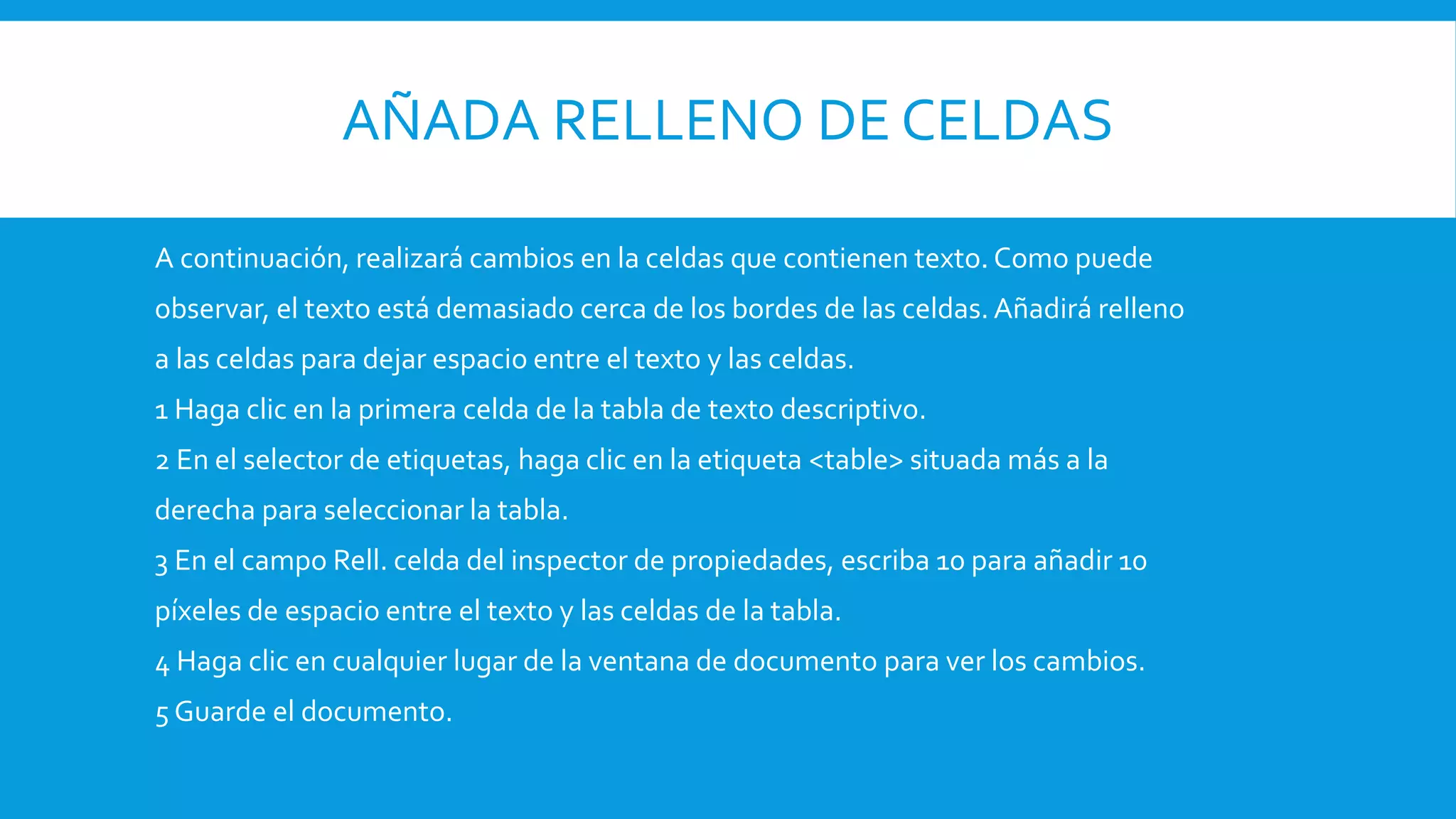 AÑADA RELLENO DE CELDAS
A continuación, realizará cambios en la celdas que contienen texto. Como puede
observar, el texto está demasiado cerca de los bordes de las celdas.Añadirá relleno
a las celdas para dejar espacio entre el texto y las celdas.
1 Haga clic en la primera celda de la tabla de texto descriptivo.
2 En el selector de etiquetas, haga clic en la etiqueta <table> situada más a la
derecha para seleccionar la tabla.
3 En el campo Rell. celda del inspector de propiedades, escriba 10 para añadir 10
píxeles de espacio entre el texto y las celdas de la tabla.
4 Haga clic en cualquier lugar de la ventana de documento para ver los cambios.
5 Guarde el documento.
 