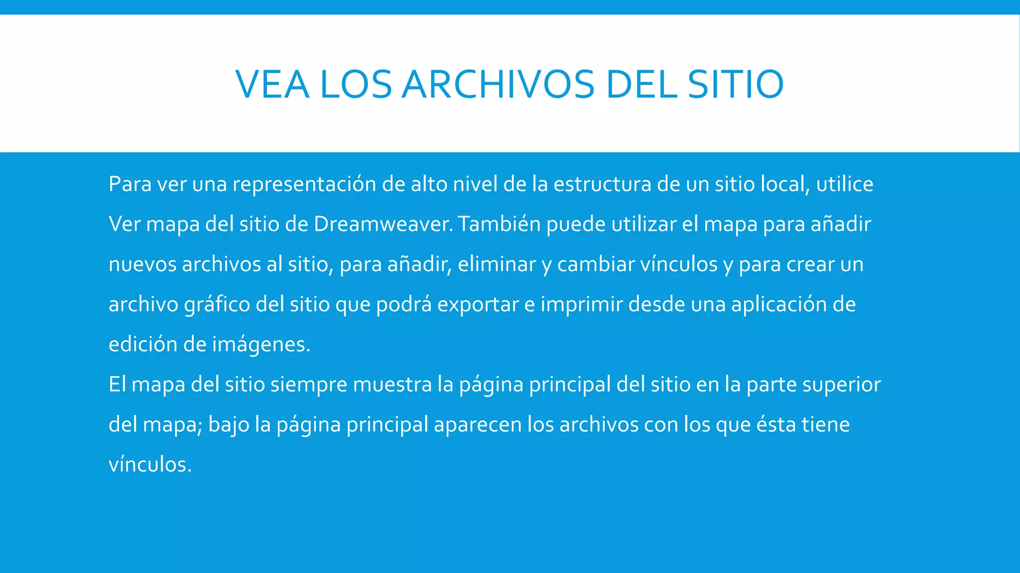 VEA LOS ARCHIVOS DEL SITIO
Para ver una representación de alto nivel de la estructura de un sitio local, utilice
Ver mapa del sitio de Dreamweaver.También puede utilizar el mapa para añadir
nuevos archivos al sitio, para añadir, eliminar y cambiar vínculos y para crear un
archivo gráfico del sitio que podrá exportar e imprimir desde una aplicación de
edición de imágenes.
El mapa del sitio siempre muestra la página principal del sitio en la parte superior
del mapa; bajo la página principal aparecen los archivos con los que ésta tiene
vínculos.
 