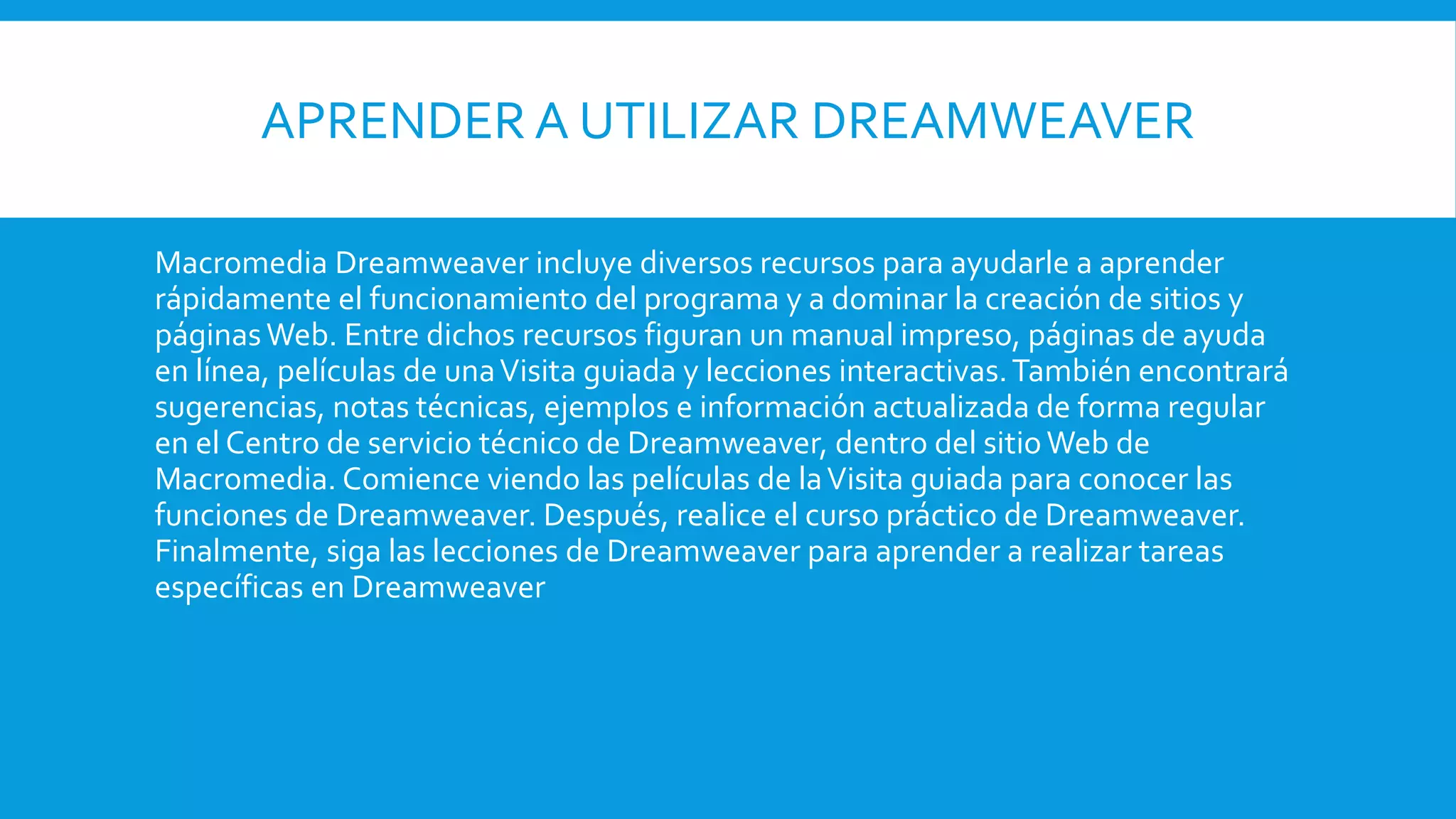 APRENDER A UTILIZAR DREAMWEAVER
Macromedia Dreamweaver incluye diversos recursos para ayudarle a aprender
rápidamente el funcionamiento del programa y a dominar la creación de sitios y
páginasWeb. Entre dichos recursos figuran un manual impreso, páginas de ayuda
en línea, películas de unaVisita guiada y lecciones interactivas.También encontrará
sugerencias, notas técnicas, ejemplos e información actualizada de forma regular
en el Centro de servicio técnico de Dreamweaver, dentro del sitioWeb de
Macromedia. Comience viendo las películas de laVisita guiada para conocer las
funciones de Dreamweaver. Después, realice el curso práctico de Dreamweaver.
Finalmente, siga las lecciones de Dreamweaver para aprender a realizar tareas
específicas en Dreamweaver
 