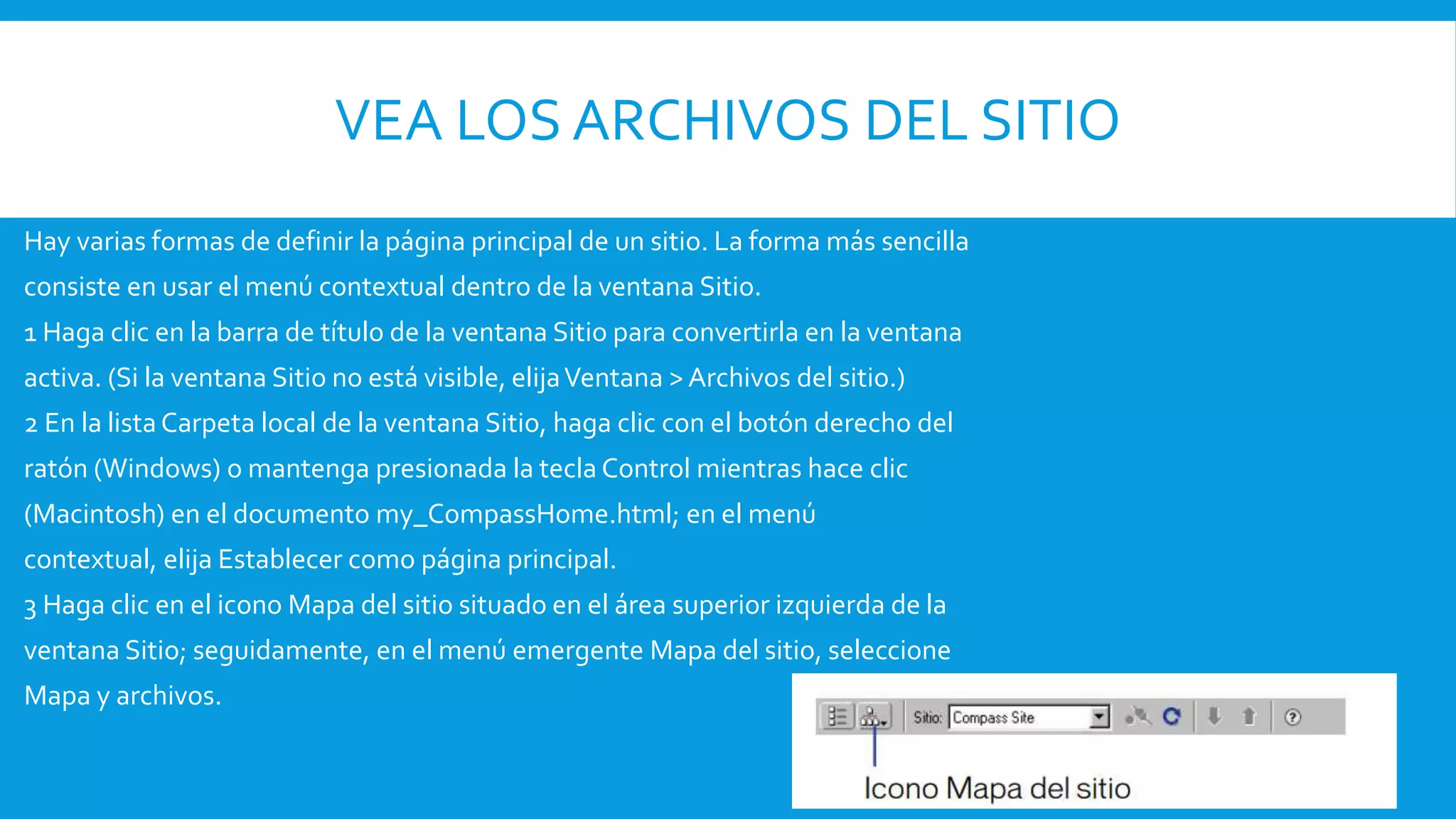 VEA LOS ARCHIVOS DEL SITIO
Hay varias formas de definir la página principal de un sitio. La forma más sencilla
consiste en usar el menú contextual dentro de la ventana Sitio.
1 Haga clic en la barra de título de la ventana Sitio para convertirla en la ventana
activa. (Si la ventana Sitio no está visible, elijaVentana > Archivos del sitio.)
2 En la lista Carpeta local de la ventana Sitio, haga clic con el botón derecho del
ratón (Windows) o mantenga presionada la tecla Control mientras hace clic
(Macintosh) en el documento my_CompassHome.html; en el menú
contextual, elija Establecer como página principal.
3 Haga clic en el icono Mapa del sitio situado en el área superior izquierda de la
ventana Sitio; seguidamente, en el menú emergente Mapa del sitio, seleccione
Mapa y archivos.
 