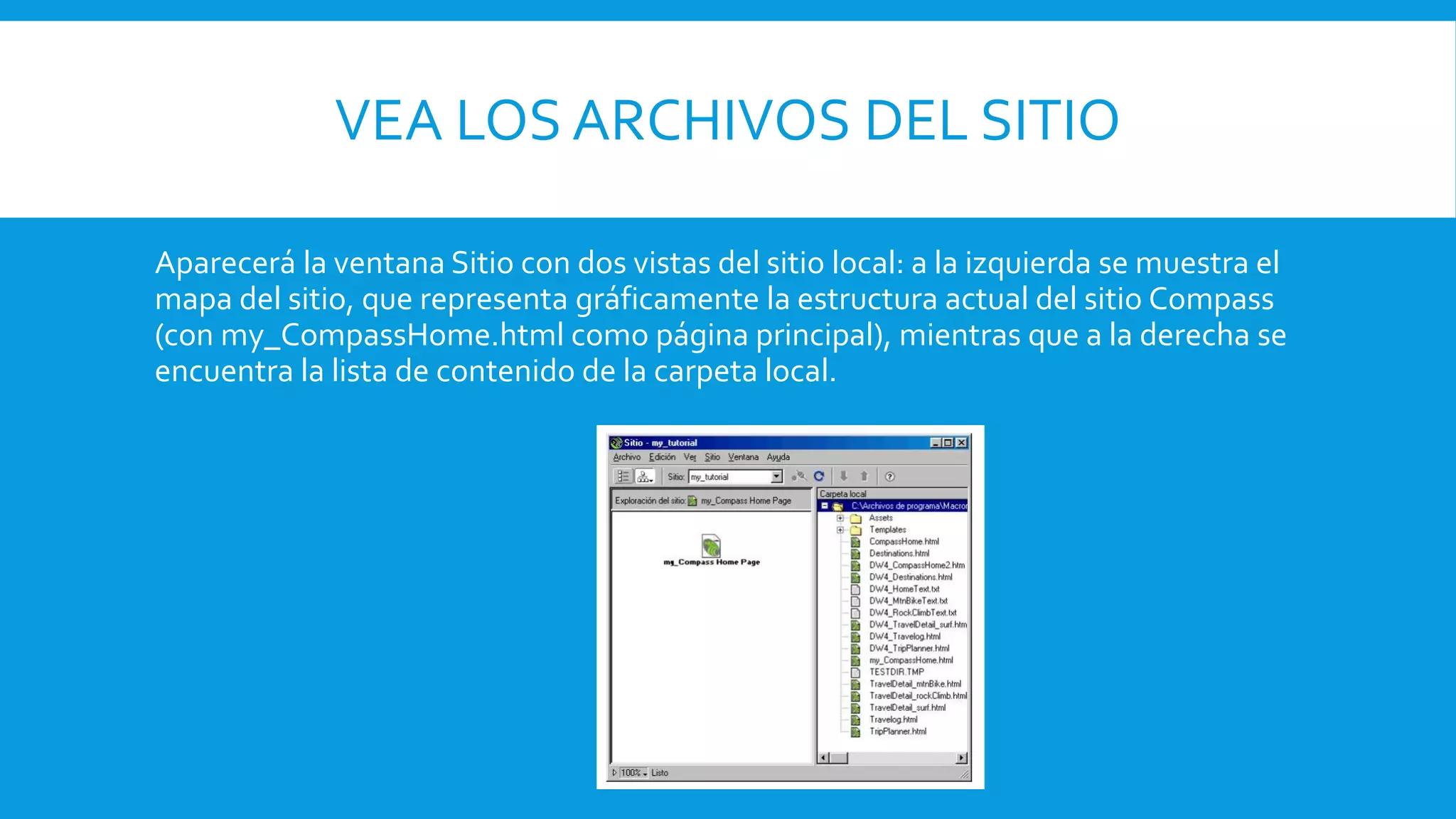VEA LOS ARCHIVOS DEL SITIO
Aparecerá la ventana Sitio con dos vistas del sitio local: a la izquierda se muestra el
mapa del sitio, que representa gráficamente la estructura actual del sitio Compass
(con my_CompassHome.html como página principal), mientras que a la derecha se
encuentra la lista de contenido de la carpeta local.
 