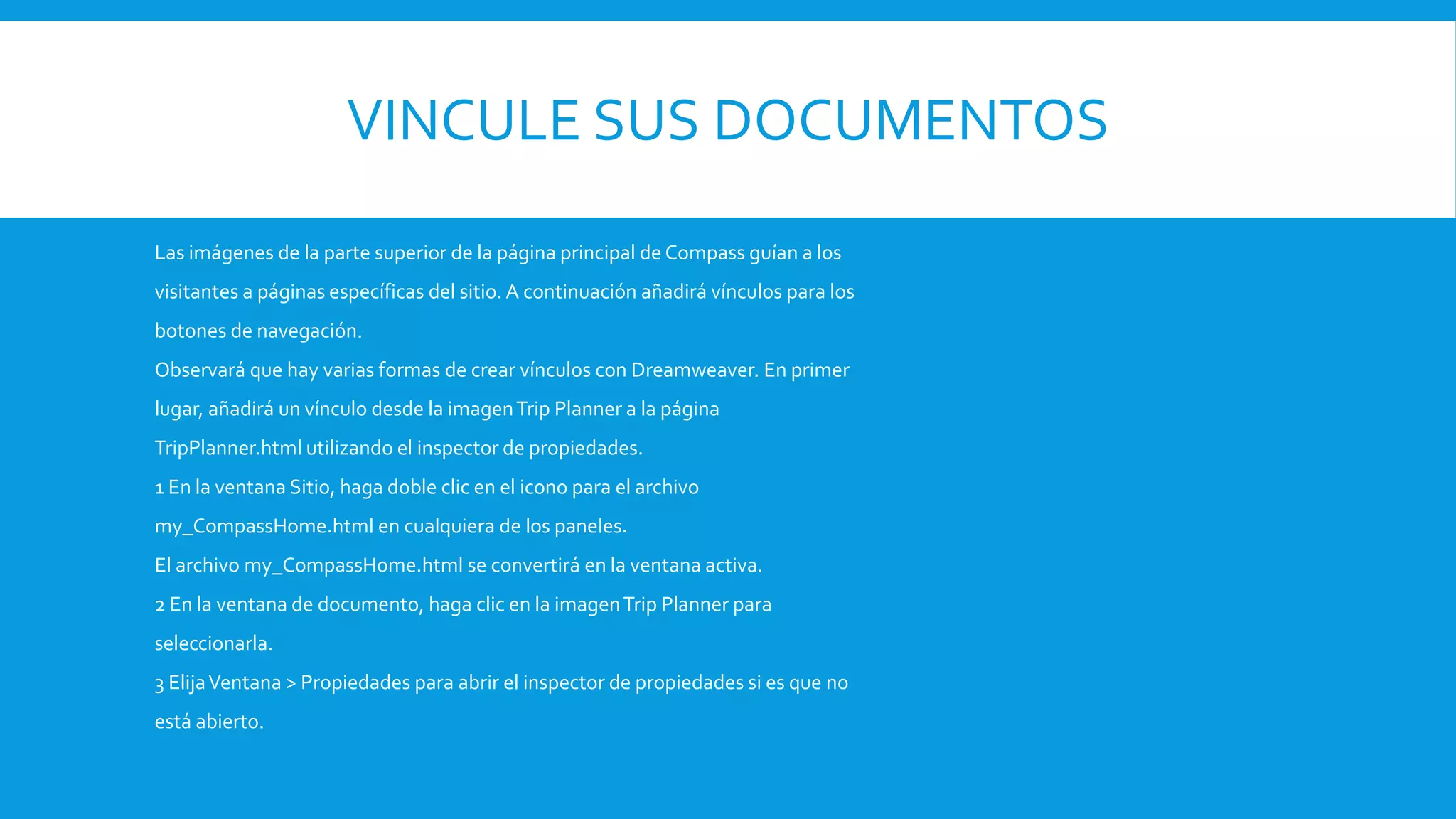 VINCULE SUS DOCUMENTOS
Las imágenes de la parte superior de la página principal de Compass guían a los
visitantes a páginas específicas del sitio. A continuación añadirá vínculos para los
botones de navegación.
Observará que hay varias formas de crear vínculos con Dreamweaver. En primer
lugar, añadirá un vínculo desde la imagenTrip Planner a la página
TripPlanner.html utilizando el inspector de propiedades.
1 En la ventana Sitio, haga doble clic en el icono para el archivo
my_CompassHome.html en cualquiera de los paneles.
El archivo my_CompassHome.html se convertirá en la ventana activa.
2 En la ventana de documento, haga clic en la imagenTrip Planner para
seleccionarla.
3 ElijaVentana > Propiedades para abrir el inspector de propiedades si es que no
está abierto.
 