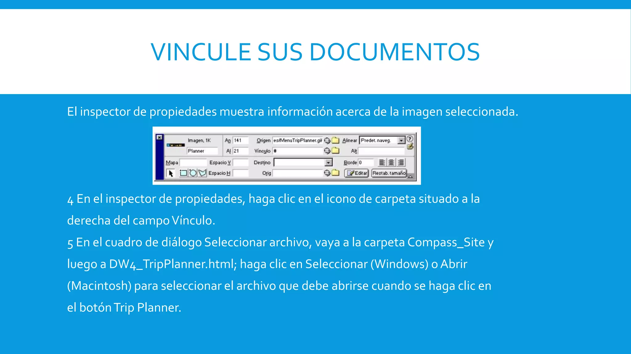 VINCULE SUS DOCUMENTOS
El inspector de propiedades muestra información acerca de la imagen seleccionada.
4 En el inspector de propiedades, haga clic en el icono de carpeta situado a la
derecha del campoVínculo.
5 En el cuadro de diálogo Seleccionar archivo, vaya a la carpeta Compass_Site y
luego a DW4_TripPlanner.html; haga clic en Seleccionar (Windows) o Abrir
(Macintosh) para seleccionar el archivo que debe abrirse cuando se haga clic en
el botónTrip Planner.
 