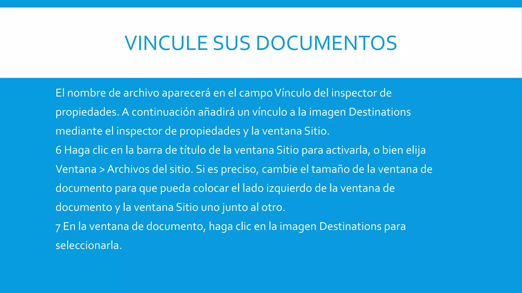 VINCULE SUS DOCUMENTOS
El nombre de archivo aparecerá en el campoVínculo del inspector de
propiedades. A continuación añadirá un vínculo a la imagen Destinations
mediante el inspector de propiedades y la ventana Sitio.
6 Haga clic en la barra de título de la ventana Sitio para activarla, o bien elija
Ventana > Archivos del sitio. Si es preciso, cambie el tamaño de la ventana de
documento para que pueda colocar el lado izquierdo de la ventana de
documento y la ventana Sitio uno junto al otro.
7 En la ventana de documento, haga clic en la imagen Destinations para
seleccionarla.
 