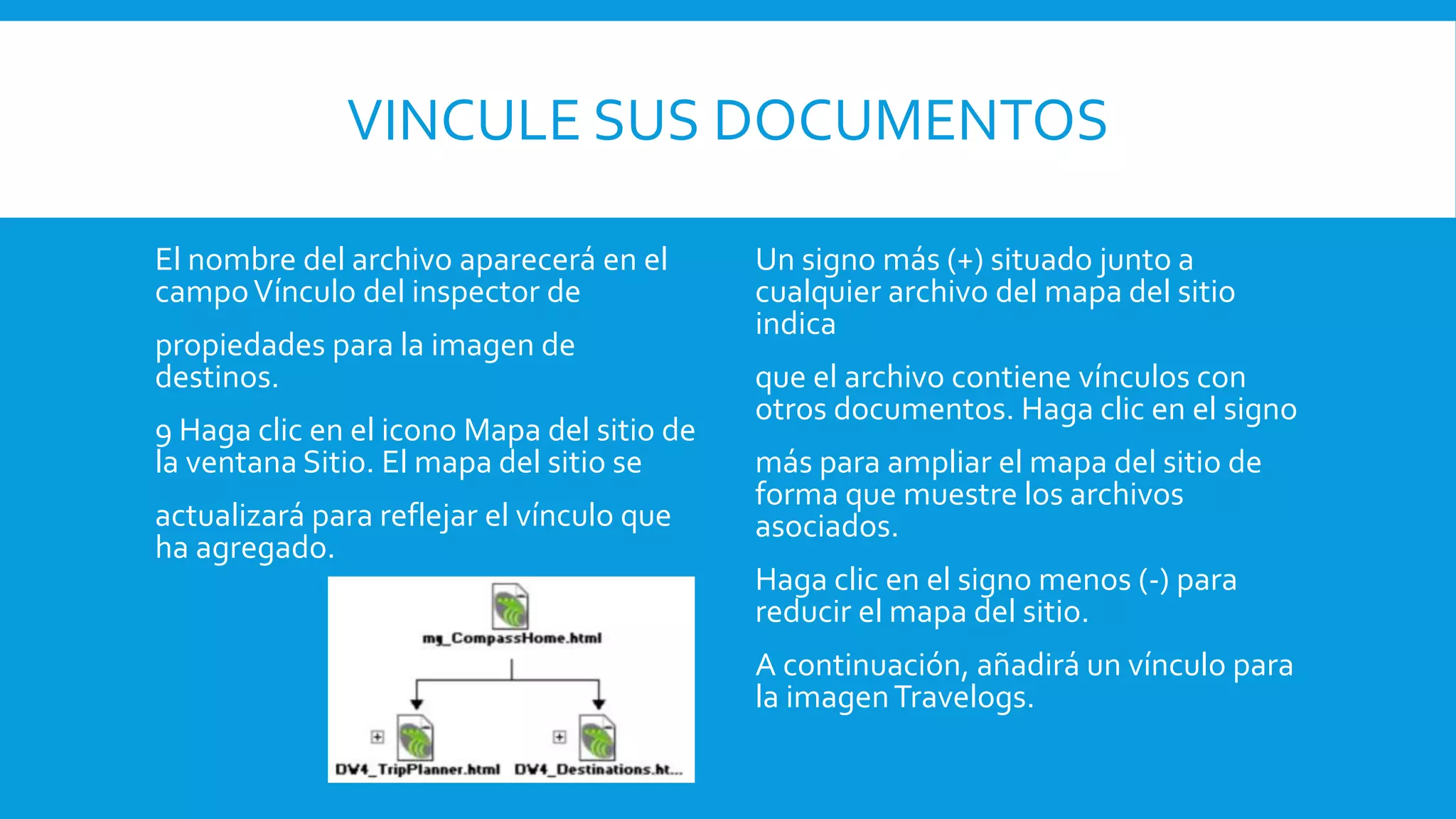 VINCULE SUS DOCUMENTOS
El nombre del archivo aparecerá en el
campoVínculo del inspector de
propiedades para la imagen de
destinos.
9 Haga clic en el icono Mapa del sitio de
la ventana Sitio. El mapa del sitio se
actualizará para reflejar el vínculo que
ha agregado.
Un signo más (+) situado junto a
cualquier archivo del mapa del sitio
indica
que el archivo contiene vínculos con
otros documentos. Haga clic en el signo
más para ampliar el mapa del sitio de
forma que muestre los archivos
asociados.
Haga clic en el signo menos (-) para
reducir el mapa del sitio.
A continuación, añadirá un vínculo para
la imagenTravelogs.
 