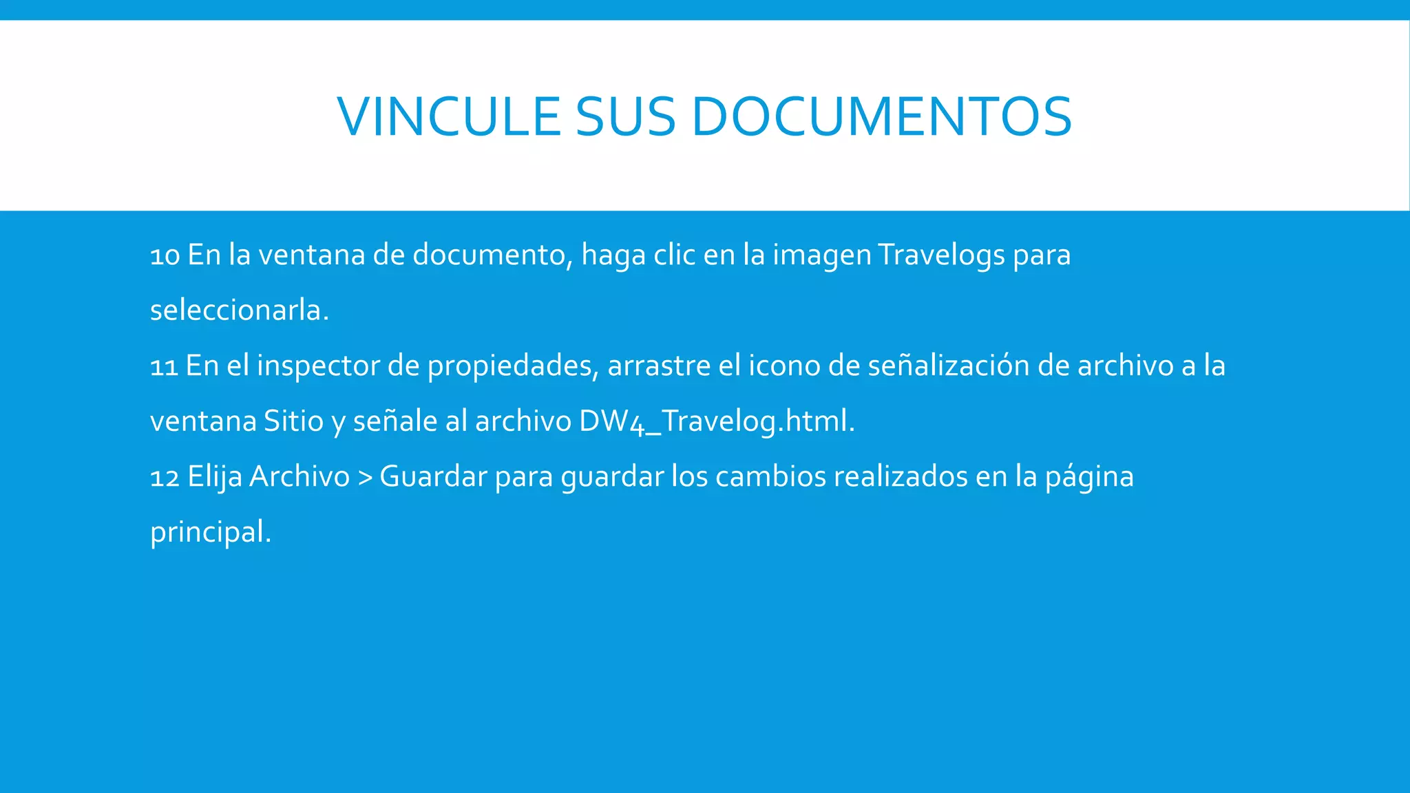 VINCULE SUS DOCUMENTOS
10 En la ventana de documento, haga clic en la imagen Travelogs para
seleccionarla.
11 En el inspector de propiedades, arrastre el icono de señalización de archivo a la
ventana Sitio y señale al archivo DW4_Travelog.html.
12 Elija Archivo > Guardar para guardar los cambios realizados en la página
principal.
 