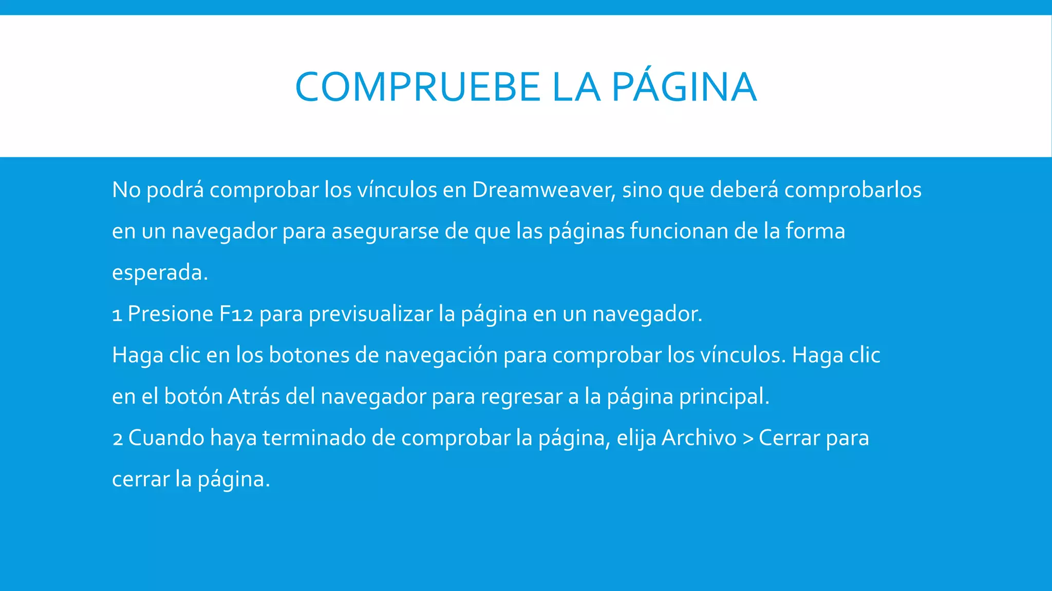 COMPRUEBE LA PÁGINA
No podrá comprobar los vínculos en Dreamweaver, sino que deberá comprobarlos
en un navegador para asegurarse de que las páginas funcionan de la forma
esperada.
1 Presione F12 para previsualizar la página en un navegador.
Haga clic en los botones de navegación para comprobar los vínculos. Haga clic
en el botón Atrás del navegador para regresar a la página principal.
2 Cuando haya terminado de comprobar la página, elija Archivo > Cerrar para
cerrar la página.
 