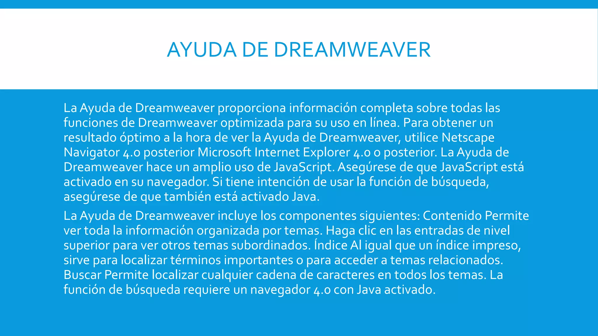 AYUDA DE DREAMWEAVER
La Ayuda de Dreamweaver proporciona información completa sobre todas las
funciones de Dreamweaver optimizada para su uso en línea. Para obtener un
resultado óptimo a la hora de ver la Ayuda de Dreamweaver, utilice Netscape
Navigator 4.o posterior Microsoft Internet Explorer 4.0 o posterior. La Ayuda de
Dreamweaver hace un amplio uso de JavaScript.Asegúrese de que JavaScript está
activado en su navegador. Si tiene intención de usar la función de búsqueda,
asegúrese de que también está activado Java.
La Ayuda de Dreamweaver incluye los componentes siguientes: Contenido Permite
ver toda la información organizada por temas. Haga clic en las entradas de nivel
superior para ver otros temas subordinados. Índice Al igual que un índice impreso,
sirve para localizar términos importantes o para acceder a temas relacionados.
Buscar Permite localizar cualquier cadena de caracteres en todos los temas. La
función de búsqueda requiere un navegador 4.0 con Java activado.
 