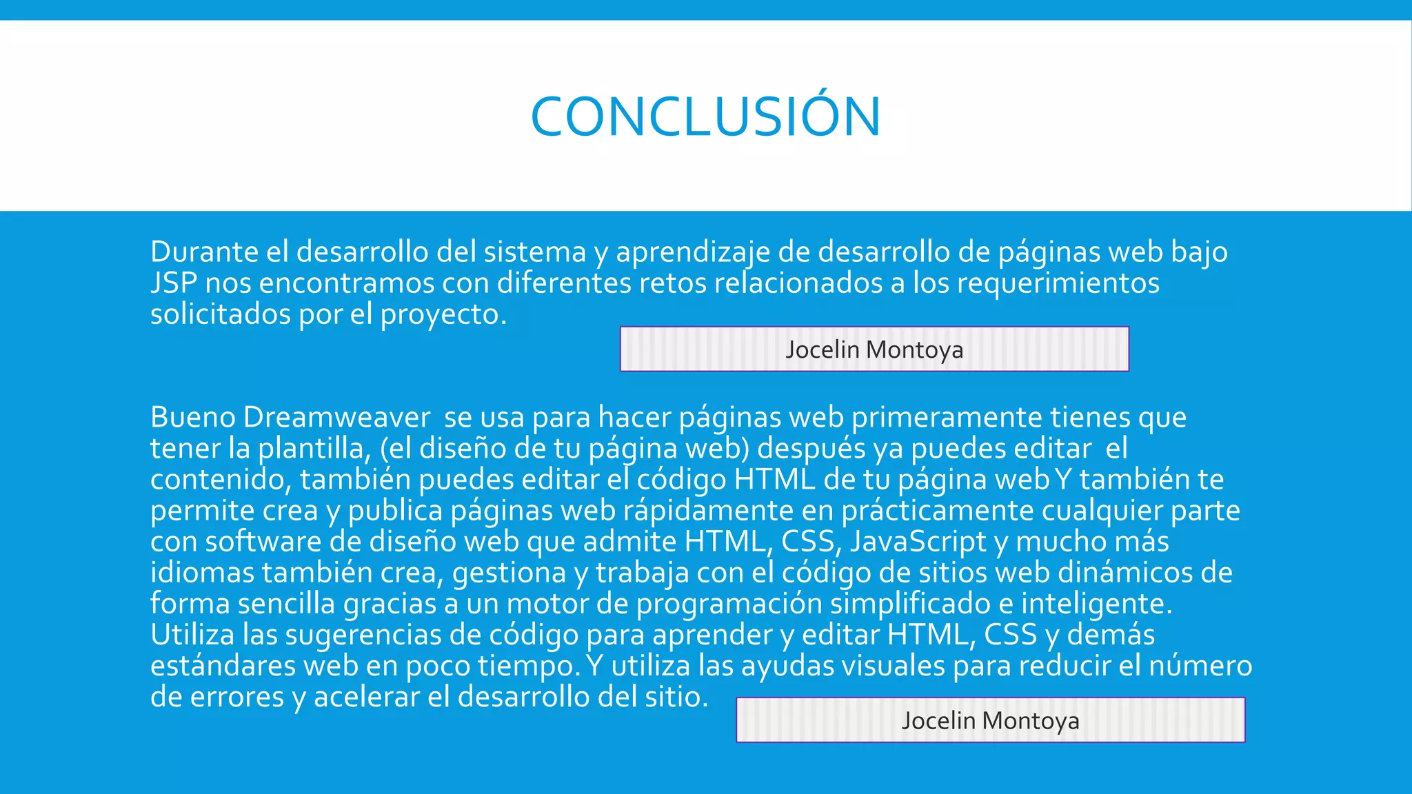 CONCLUSIÓN
Durante el desarrollo del sistema y aprendizaje de desarrollo de páginas web bajo
JSP nos encontramos con diferentes retos relacionados a los requerimientos
solicitados por el proyecto.
Bueno Dreamweaver se usa para hacer páginas web primeramente tienes que
tener la plantilla, (el diseño de tu página web) después ya puedes editar el
contenido, también puedes editar el código HTML de tu página webY también te
permite crea y publica páginas web rápidamente en prácticamente cualquier parte
con software de diseño web que admite HTML, CSS, JavaScript y mucho más
idiomas también crea, gestiona y trabaja con el código de sitios web dinámicos de
forma sencilla gracias a un motor de programación simplificado e inteligente.
Utiliza las sugerencias de código para aprender y editar HTML, CSS y demás
estándares web en poco tiempo.Y utiliza las ayudas visuales para reducir el número
de errores y acelerar el desarrollo del sitio.
Jocelin Montoya
Jocelin Montoya
 