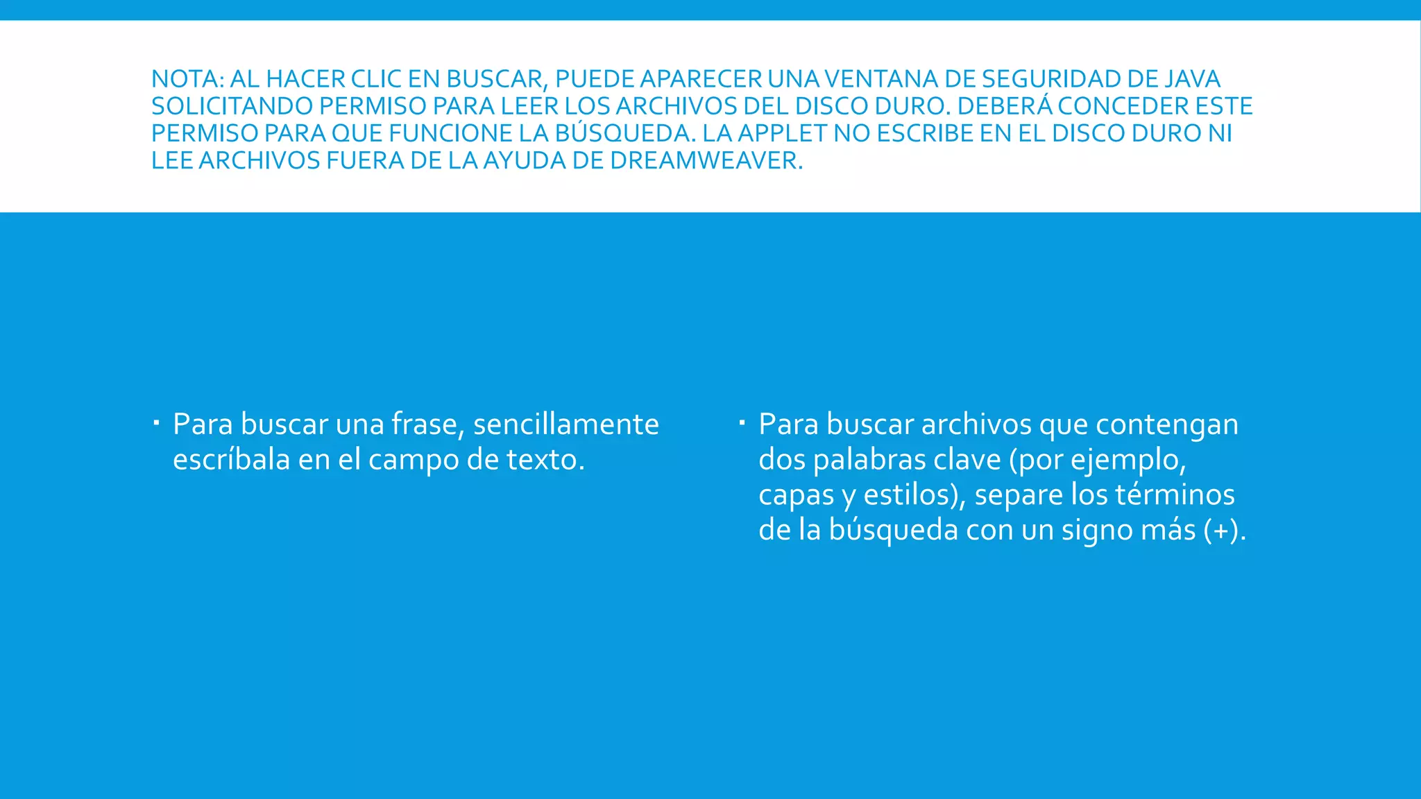 NOTA: AL HACER CLIC EN BUSCAR, PUEDE APARECER UNAVENTANA DE SEGURIDAD DE JAVA
SOLICITANDO PERMISO PARA LEER LOS ARCHIVOS DEL DISCO DURO. DEBERÁCONCEDER ESTE
PERMISO PARA QUE FUNCIONE LA BÚSQUEDA. LA APPLET NO ESCRIBE EN EL DISCO DURO NI
LEEARCHIVOS FUERA DE LA AYUDA DE DREAMWEAVER.
 Para buscar una frase, sencillamente
escríbala en el campo de texto.
 Para buscar archivos que contengan
dos palabras clave (por ejemplo,
capas y estilos), separe los términos
de la búsqueda con un signo más (+).
 