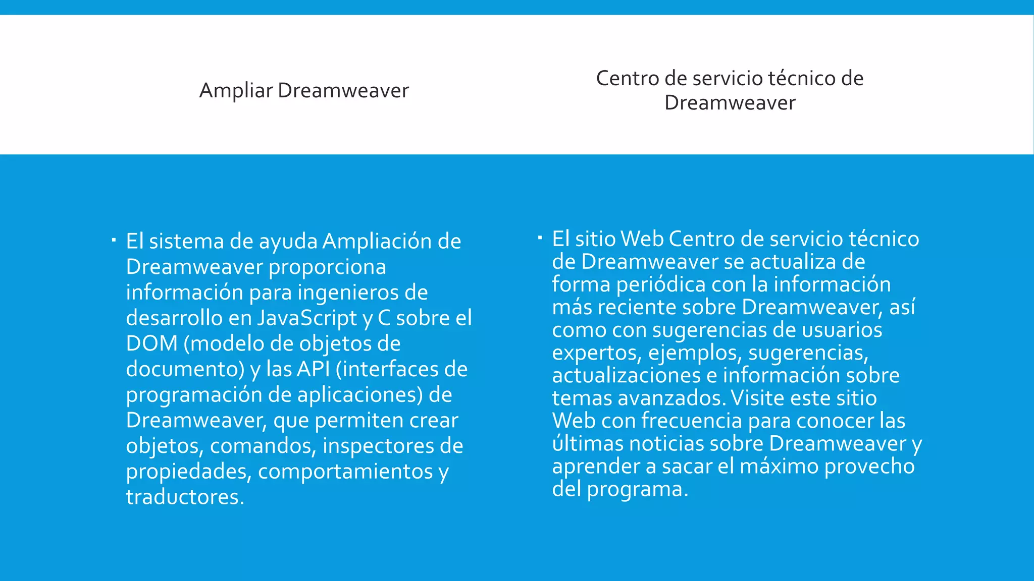Ampliar Dreamweaver
 El sistema de ayudaAmpliación de
Dreamweaver proporciona
información para ingenieros de
desarrollo en JavaScript y C sobre el
DOM (modelo de objetos de
documento) y las API (interfaces de
programación de aplicaciones) de
Dreamweaver, que permiten crear
objetos, comandos, inspectores de
propiedades, comportamientos y
traductores.
Centro de servicio técnico de
Dreamweaver
 El sitio Web Centro de servicio técnico
de Dreamweaver se actualiza de
forma periódica con la información
más reciente sobre Dreamweaver, así
como con sugerencias de usuarios
expertos, ejemplos, sugerencias,
actualizaciones e información sobre
temas avanzados.Visite este sitio
Web con frecuencia para conocer las
últimas noticias sobre Dreamweaver y
aprender a sacar el máximo provecho
del programa.
 