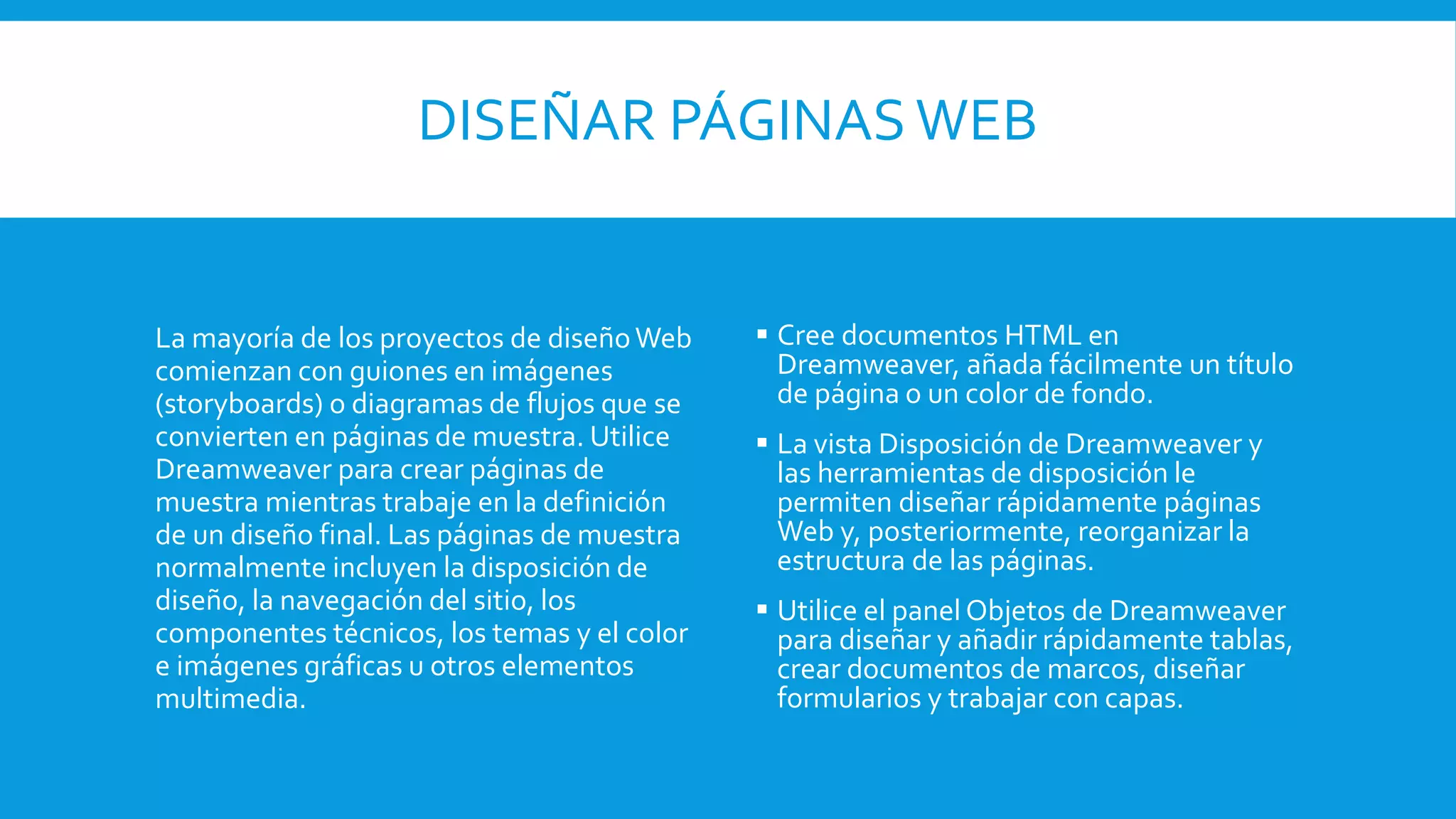DISEÑAR PÁGINAS WEB
La mayoría de los proyectos de diseñoWeb
comienzan con guiones en imágenes
(storyboards) o diagramas de flujos que se
convierten en páginas de muestra. Utilice
Dreamweaver para crear páginas de
muestra mientras trabaje en la definición
de un diseño final. Las páginas de muestra
normalmente incluyen la disposición de
diseño, la navegación del sitio, los
componentes técnicos, los temas y el color
e imágenes gráficas u otros elementos
multimedia.
 Cree documentos HTML en
Dreamweaver, añada fácilmente un título
de página o un color de fondo.
 La vista Disposición de Dreamweaver y
las herramientas de disposición le
permiten diseñar rápidamente páginas
Web y, posteriormente, reorganizar la
estructura de las páginas.
 Utilice el panel Objetos de Dreamweaver
para diseñar y añadir rápidamente tablas,
crear documentos de marcos, diseñar
formularios y trabajar con capas.
 