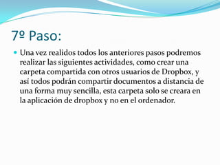 7º Paso:
 Una vez realidos todos los anteriores pasos podremos
 realizar las siguientes actividades, como crear una
 carpeta compartida con otros usuarios de Dropbox, y
 así todos podrán compartir documentos a distancia de
 una forma muy sencilla, esta carpeta solo se creara en
 la aplicación de dropbox y no en el ordenador.
 