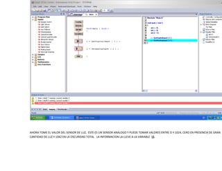 AHORA TOME EL VALOR DEL SENSOR DE LUZ, ESTE ES UN SENSOR ANALOGO Y PUEDE TOMAR VALORES ENTRE O Y 1024, CERO EN PRESENCIA DE GRAN
CANTIDAD DE LUZ Y 1042 EN LA OSCURIDAD TOTAL LA INFORMACION LA LLEVE A LA VARIABLE (j).

 