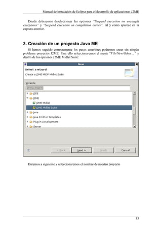 Manual de instalación de Eclipse para el desarrollo de aplicaciones J2ME
13
Donde deberemos deseleccionar las opciones “Suspend execution on uncaught
exceptions” y “Suspend execution on compilation errors”, tal y como aparece en la
captura anterior.
3. Creación de un proyecto Java ME
Si hemos seguido correctamente los pasos anteriores podremos crear sin ningún
problema proyectos J2ME. Para ello seleccionaremos el menú “File/ ew/Other…” y
dentro de las opciones J2ME Midlet Suite:
Daremos a siguiente y seleccionaremos el nombre de nuestro proyecto
 