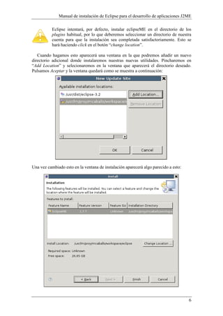 Manual de instalación de Eclipse para el desarrollo de aplicaciones J2ME
6
Eclipse intentará, por defecto, instalar eclipseME en el directorio de los
plugins habitual, por lo que deberemos seleccionar un directorio de nuestra
cuenta para que la instalación sea completada satisfactoriamente. Esto se
hará haciendo click en el botón “change location”.
Cuando hagamos esto aparecerá una ventana en la que podremos añadir un nuevo
directorio adicional donde instalaremos nuestras nuevas utilidades. Pincharemos en
“Add Location” y selecionaremos en la ventana que aparecerá el directorio deseado.
Pulsamos Aceptar y la ventana quedará como se muestra a continuación:
Una vez cambiado esto en la ventana de instalación aparecerá algo parecido a esto:
 