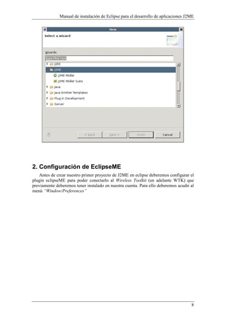Manual de instalación de Eclipse para el desarrollo de aplicaciones J2ME
8
2. Configuración de EclipseME
Antes de crear nuestro primer proyecto de J2ME en eclipse deberemos configurar el
plugin eclipseME para poder conectarlo al Wireless Toolkit (en adelante WTK) que
previamente deberemos tener instalado en nuestra cuenta. Para ello deberemos acudir al
menú “Window/Preferences”
 