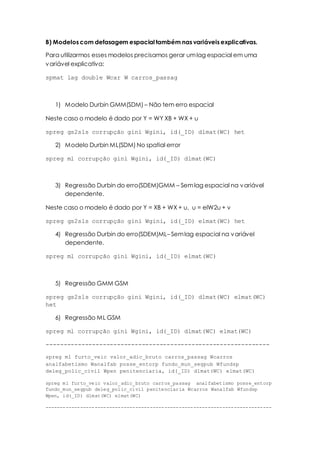B) Modelos com defasagem espacial também nas variáveis explicativas.
Para utilizarmos esses modelos precisamos gerar umlag espacial em uma
variável explicativa:
spmat lag double Wcar W carros_passag
1) Modelo Durbin GMM(SDM) – Não tem erro espacial
Neste caso o modelo é dado por Y = WY XB + WX + u
spreg gs2sls corrupção gini Wgini, id(_ID) dlmat(WC) het
2) Modelo Durbin ML(SDM) No spatial error
spreg ml corrupção gini Wgini, id(_ID) dlmat(WC)
3) Regressão Durbin do erro(SDEM)GMM – Semlag espacial na variável
dependente.
Neste caso o modelo é dado por Y = XB + WX + u, u = elW2u + v
spreg gs2sls corrupção gini Wgini, id(_ID) elmat(WC) het
4) Regressão Durbin do erro(SDEM)ML– Semlag espacial na variável
dependente.
spreg ml corrupção gini Wgini, id(_ID) elmat(WC)
5) Regressão GMM GSM
spreg gs2sls corrupção gini Wgini, id(_ID) dlmat(WC) elmat(WC)
het
6) Regressão ML GSM
spreg ml corrupção gini Wgini, id(_ID) dlmat(WC) elmat(WC)
---------------------------------------------------------------
spreg ml furto_veic valor_adic_bruto carros_passag Wcarros
analfabetismo Wanalfab posse_entorp fundo_mun_segpub Wfundsp
deleg_polic_civil Wpen penitenciaria, id(_ID) dlmat(WC) elmat(WC)
spreg ml furto_veic valor_adic_bruto carros_passag analfabetismo posse_entorp
fundo_mun_segpub deleg_polic_civil penitenciaria Wcarros Wanalfab Wfundsp
Wpen, id(_ID) dlmat(WC) elmat(WC)
------------------------------------------------------------------------------
 