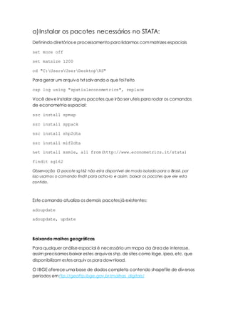 a)Instalar os pacotes necessários no STATA:
Definindo diretórios e processamento para lidarmos commatrizes espaciais
set more off
set matsize 1200
cd "C:UsersUserDesktopRS"
Para gerar um arquivo txt salvando o que foi feito
cap log using "spatialeconometrics", replace
Você deveinstalar alguns pacotes que irão ser uteis para rodar os comandos
de econometria espacial:
ssc install spmap
ssc install sppack
ssc install shp2dta
ssc install mif2dta
net install xsmle, all from(http://www.econometrics.it/stata)
findit sg162
Observação O pacote sg162 não esta disponível de modo isolado para o Brasil, por
isso usamos o comando findit para acha-lo e assim, baixar os pacotes que ele esta
contido.
Este comando atualiza os demais pacotes já existentes:
adoupdate
adoupdate, update
Baixando malhas geográficas
Para qualquer análise espacial é necessárioummapa da área de interesse,
assim precisamos baixar estes arquivos shp. de sites como ibge, ipea, etc. que
disponibilizam estes arquivospara download.
O IBGE oferece uma base de dados completa contendo shapefile de diversos
periodos emftp://geoftp.ibge.gov.br/malhas_digitais/
 