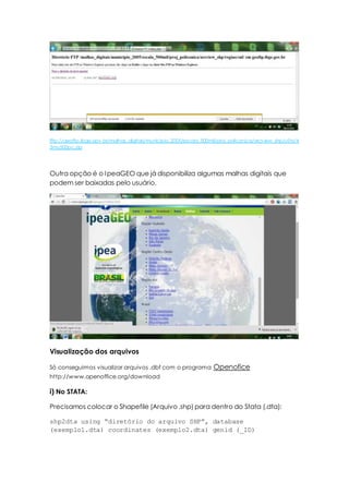 fftp://geoftp.ibge.gov.br/malhas_digitais/municipio_2005/escala_500mil/proj_policonica/arcview_shp/uf/rs/4
3mu500pc.zip
Outra opção é o IpeaGEO que já disponibiliza algumas malhas digitais que
podem ser baixadas pelo usuário.
Visualização dos arquivos
Só conseguimos visualizar arquivos .dbf com o programa Openofice
http://www.openoffice.org/download
i) No STATA:
Precisamos colocar o Shapefile (Arquivo.shp) para dentro do Stata (.dta):
shp2dta using “diretório do arquivo SHP”, database
(exemplo1.dta) coordinates (exemplo2.dta) genid (_ID)
 