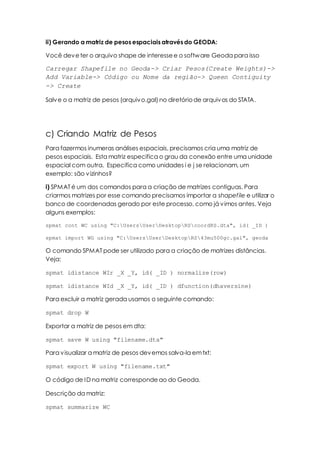 ii) Gerando a matriz de pesos espaciais através do GEODA:
Você deveter o arquivo shape de interessee o software Geoda para isso
Carregar Shapefile no Geoda-> Criar Pesos(Create Weights)->
Add Variable-> Código ou Nome da região-> Queen Contiguity
-> Create
Salve o a matriz de pesos (arquivo.gal) no diretóriode arquivos do STATA.
c) Criando Matriz de Pesos
Para fazermos inumeras análises espaciais, precisamos cria uma matriz de
pesos espaciais. Esta matriz especifica o grau da conexão entre uma unidade
espacial com outra. Especifica como unidades i e j se relacionam, um
exemplo: são vizinhos?
i) SPMAT é um dos comandos para a criação de matrizes contiguas. Para
criarmos matrizes por esse comando precisamos importar a shapefile e utilizar o
banco de coordenadas gerado por este processo, como já vimos antes. Veja
alguns exemplos:
spmat cont WC using "C:UsersUserDesktopRScoordRS.dta", id( _ID )
spmat import WG using "C:UsersUserDesktopRS43mu500gc.gal", geoda
O comando SPMAT pode ser utilizado para a criação de matrizes distâncias.
Veja:
spmat idistance WIr _X _Y, id( _ID ) normalize(row)
spmat idistance WId _X _Y, id( _ID ) dfunction(dhaversine)
Para excluir a matriz gerada usamos o seguinte comando:
spmat drop W
Exportar a matriz de pesos em dta:
spmat save W using "filename.dta"
Para visualizar a matriz de pesos devemos salva-la emtxt:
spmat export W using "filename.txt"
O código de ID na matriz correspondeao do Geoda.
Descrição da matriz:
spmat summarize WC
 
