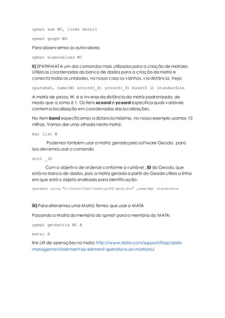 spmat sum WC, links detail
spmat graph WG
Para observarmos os autovalores
spmat eigenvalues WC
ii) SPATWMAT é um dos comandos mais utilizados para a criação de matrizes.
Utiliza as coordenadas do banco de dados para a criação da matriz e
conecta todas as unidades, no nosso caso os vizinhos, via distância. Veja:
spatwmat, name(W) xcoord(_X) ycoord(_Y) band(0 1) standardize
A matriz de pesos, W, é a inversa da distância da matriz padronizada, de
modo que a soma é 1. Os itens xcoord e ycoord especifica quais variáveis
contema localização em coordenadas das localizações.
No item band especificamos a distancia máxima, no nosso exemplo usamos 10
milhas. Vamos dar uma olhada nesta matriz:
mat list W
Podemos também usar a matriz gerada pelo software Geoda, para
isso devemos usar o comando
sort _ID
Com o objetivo de ordenar conforme a variável _ID do Geoda, que
está no banco de dados, pois a matriz gerada a partir do Geoda utiliza a linha
em que está o objeto analisado para identificação.
spatwmat using "C:UsersUserDesktopRSgeod.dta" ,name(Wg) standardize
iii) Para alterarmos uma Matriz: Temos que usar o MATA
Passando a Matriz da memória do spmat para a memória do MATA:
spmat getmatrix WC A
mata: A
link útil de operações no mata: http://www.stata.com/support/faqs/data-
management/element-by-element-operations-on-matrices/
 