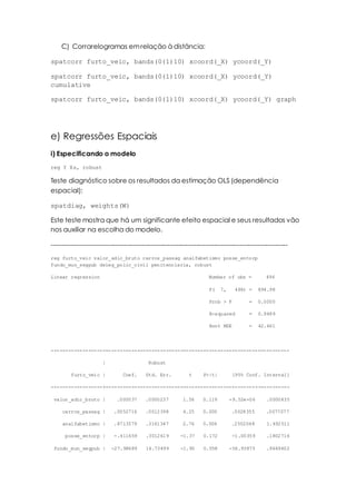 C) Corrarelogramas emrelação à distância:
spatcorr furto_veic, bands(0(1)10) xcoord(_X) ycoord(_Y)
spatcorr furto_veic, bands(0(1)10) xcoord(_X) ycoord(_Y)
cumulative
spatcorr furto_veic, bands(0(1)10) xcoord(_X) ycoord(_Y) graph
e) Regressões Espaciais
i) Especificando o modelo
reg Y Xs, robust
Teste diagnóstico sobre os resultados da estimação OLS (dependência
espacial):
spatdiag, weights(W)
Este teste mostra que há um significante efeito espacial e seus resultados vão
nos auxiliar na escolha do modelo.
------------------------------------------------------------------------------------------------------------
reg furto_veic valor_adic_bruto carros_passag analfabetismo posse_entorp
fundo_mun_segpub deleg_polic_civil penitenciaria, robust
Linear regression Number of obs = 496
F( 7, 488) = 894.98
Prob > F = 0.0000
R-squared = 0.9489
Root MSE = 42.461
-----------------------------------------------------------------------------------
| Robust
furto_veic | Coef. Std. Err. t P>|t| [95% Conf. Interval]
------------------+----------------------------------------------------------------
valor_adic_bruto | .000037 .0000237 1.56 0.119 -9.52e-06 .0000835
carros_passag | .0052716 .0012398 4.25 0.000 .0028355 .0077077
analfabetismo | .8713579 .3161347 2.76 0.006 .2502048 1.492511
posse_entorp | -.411659 .3012619 -1.37 0.172 -1.00359 .1802716
fundo_mun_segpub | -27.98689 14.73499 -1.90 0.058 -56.93875 .9649602
 