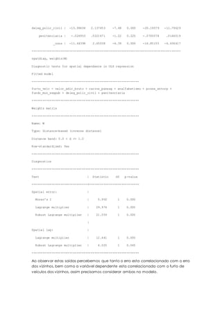 deleg_polic_civil | -15.99604 2.137453 -7.48 0.000 -20.19579 -11.79629
penitenciaria | -.026953 .0221671 -1.22 0.225 -.0705078 .0166019
_cons | -11.64398 2.65038 -4.39 0.000 -16.85155 -6.436417
-----------------------------------------------------------------------------------
spatdiag, weights(W)
Diagnostic tests for spatial dependence in OLS regression
Fitted model
------------------------------------------------------------
furto_veic = valor_adic_bruto + carros_passag + analfabetismo + posse_entorp +
fundo_mun_segpub + deleg_polic_civil + penitenciaria
------------------------------------------------------------
Weights matrix
------------------------------------------------------------
Name: W
Type: Distance-based (inverse distance)
Distance band: 0.0 < d <= 1.0
Row-standardized: Yes
------------------------------------------------------------
Diagnostics
------------------------------------------------------------
Test | Statistic df p-value
-------------------------------+----------------------------
Spatial error: |
Moran's I | 5.950 1 0.000
Lagrange multiplier | 29.974 1 0.000
Robust Lagrange multiplier | 21.559 1 0.000
|
Spatial lag: |
Lagrange multiplier | 12.441 1 0.000
Robust Lagrange multiplier | 4.025 1 0.045
------------------------------------------------------------
Ao observar estas saídas percebemos que tanto o erro esta correlacionado com o erro
dos vizinhos, bem como a variável dependente esta correlacionada com o furto de
veículos dos vizinhos, assim precisamos considerar ambas no modelo.
 