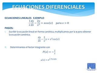 ECUACIONES LINEALES EJEMPLO
1
𝑥
𝑑𝑦
𝑑𝑥
−
2𝑦
𝑥2
= 𝑥𝑐𝑜𝑠 𝑥 𝑝𝑎𝑟𝑎 𝑥 > 0
PASOS:
I. Escribir la ecuación lineal en forma canónica, multiplicamos por la x para obtener
la ecuación canónica.
𝑑𝑦
𝑑𝑥
−
2
𝑥
𝑦 = 𝑥2
𝑐𝑜𝑠 𝑥
II. Determinamos el factor integrante con
𝑃 𝑥 = −
2
𝑥
𝜇 𝑥 = 𝑒 𝑃 𝑥 𝑑𝑥
ECUACIONES DIFERENCIALES
 