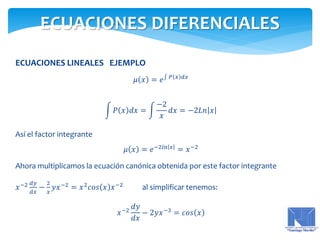 ECUACIONES LINEALES EJEMPLO
𝜇 𝑥 = 𝑒 𝑃 𝑥 𝑑𝑥
𝑃 𝑥 𝑑𝑥 =
−2
𝑥
𝑑𝑥 = −2𝐿𝑛 𝑥
Así el factor integrante
𝜇 𝑥 = 𝑒−2𝑙𝑛 𝑥
= 𝑥−2
Ahora multiplicamos la ecuación canónica obtenida por este factor integrante
𝑥−2 𝑑𝑦
𝑑𝑥
−
2
𝑥
𝑦𝑥−2
= 𝑥2
𝑐𝑜𝑠 𝑥 𝑥−2
al simplificar tenemos:
𝑥−2
𝑑𝑦
𝑑𝑥
− 2𝑦𝑥−3 = 𝑐𝑜𝑠 𝑥
ECUACIONES DIFERENCIALES
 