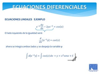 ECUACIONES LINEALES EJEMPLO
𝑥−2
𝑑𝑦
𝑑𝑥
− 2𝑦𝑥−3
= 𝑐𝑜𝑠 𝑥
El lado izquierdo de la igualdad será:
𝑑
𝑑𝑥
𝑥−2
𝑦 = 𝑐𝑜𝑠 𝑥
ahora se integra ambos lados y se despeja la variable y
𝑑 𝑥−2
𝑦 = 𝑐𝑜𝑠 𝑥 𝑑𝑥 → 𝑦 = 𝑥2
𝑠𝑒𝑛𝑥 + 𝐶
ECUACIONES DIFERENCIALES
 