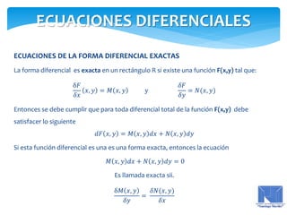 ECUACIONES DE LA FORMA DIFERENCIAL EXACTAS
La forma diferencial es exacta en un rectángulo R si existe una función F(x,y) tal que:
δ𝐹
𝛿𝑥
𝑥, 𝑦 = 𝑀 𝑥, 𝑦 y
𝛿𝐹
𝛿𝑦
= 𝑁(𝑥, 𝑦)
Entonces se debe cumplir que para toda diferencial total de la función F(x,y) debe
satisfacer lo siguiente
𝑑𝐹 𝑥, 𝑦 = 𝑀 𝑥, 𝑦 𝑑𝑥 + 𝑁 𝑥, 𝑦 𝑑𝑦
Si esta función diferencial es una es una forma exacta, entonces la ecuación
𝑀 𝑥, 𝑦 𝑑𝑥 + 𝑁 𝑥, 𝑦 𝑑𝑦 = 0
Es llamada exacta sii.
δ𝑀 𝑥, 𝑦
𝛿𝑦
=
𝛿𝑁(𝑥, 𝑦)
𝛿𝑥
ECUACIONES DIFERENCIALES
 