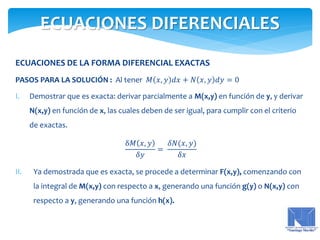 ECUACIONES DE LA FORMA DIFERENCIAL EXACTAS
PASOS PARA LA SOLUCIÓN : Al tener 𝑀 𝑥, 𝑦 𝑑𝑥 + 𝑁 𝑥, 𝑦 𝑑𝑦 = 0
I. Demostrar que es exacta: derivar parcialmente a M(x,y) en función de y, y derivar
N(x,y) en función de x, las cuales deben de ser igual, para cumplir con el criterio
de exactas.
δ𝑀 𝑥, 𝑦
𝛿𝑦
=
𝛿𝑁(𝑥, 𝑦)
𝛿𝑥
II. Ya demostrada que es exacta, se procede a determinar F(x,y), comenzando con
la integral de M(x,y) con respecto a x, generando una función g(y) o N(x,y) con
respecto a y, generando una función h(x).
ECUACIONES DIFERENCIALES
 